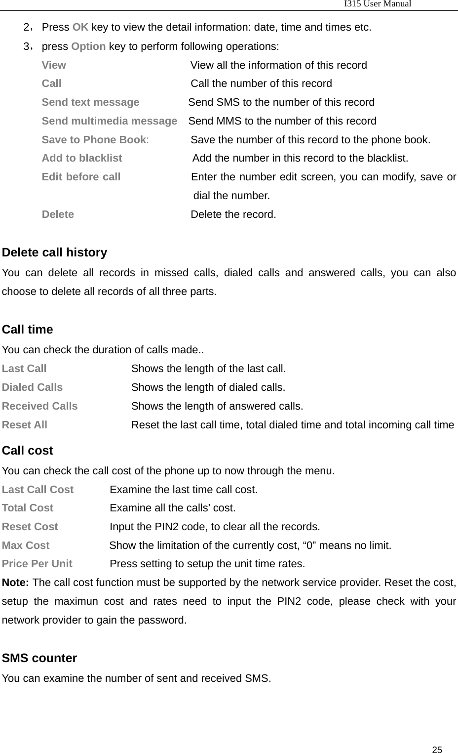                                                                           I315 User Manual                                                              25                     2， Press OK key to view the detail information: date, time and times etc. 3， press Option key to perform following operations: View                       View all the information of this record Call                        Call the number of this record Send text message         Send SMS to the number of this record Send multimedia message    Send MMS to the number of this record Save to Phone Book:        Save the number of this record to the phone book. Add to blacklist             Add the number in this record to the blacklist. Edit before call             Enter the number edit screen, you can modify, save or dial the number. Delete                      Delete the record.                    Delete call history You can delete all records in missed calls, dialed calls and answered calls, you can also choose to delete all records of all three parts.  Call time You can check the duration of calls made.. Last Call                    Shows the length of the last call. Dialed Calls       Shows the length of dialed calls. Received Calls      Shows the length of answered calls. Reset All             Reset the last call time, total dialed time and total incoming call time  Call cost You can check the call cost of the phone up to now through the menu. Last Call Cost    Examine the last time call cost. Total Cost      Examine all the calls’ cost. Reset Cost      Input the PIN2 code, to clear all the records. Max Cost           Show the limitation of the currently cost, “0” means no limit. Price Per Unit    Press setting to setup the unit time rates.   Note: The call cost function must be supported by the network service provider. Reset the cost, setup the maximun cost and rates need to input the PIN2 code, please check with your network provider to gain the password.  SMS counter You can examine the number of sent and received SMS.  