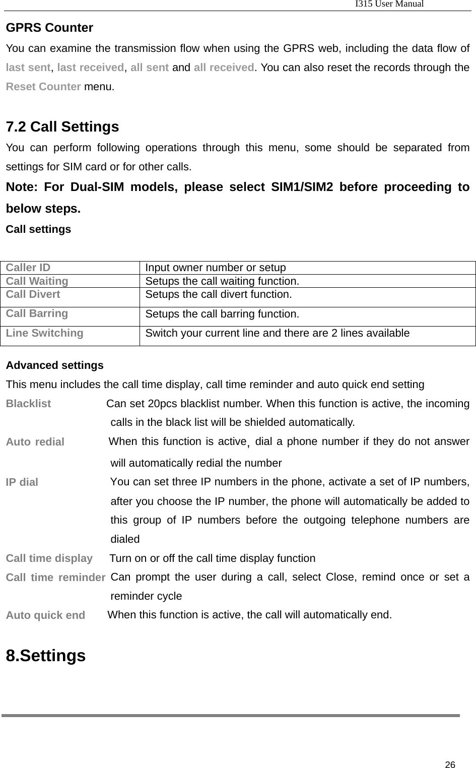                                                                           I315 User Manual                                                              26                     GPRS Counter You can examine the transmission flow when using the GPRS web, including the data flow of last sent, last received, all sent and all received. You can also reset the records through the Reset Counter menu.     7.2 Call Settings You can perform following operations through this menu, some should be separated from settings for SIM card or for other calls. Note: For Dual-SIM models, please select SIM1/SIM2 before proceeding to below steps. Call settings  Caller ID  Input owner number or setup Call Waiting  Setups the call waiting function. Call Divert  Setups the call divert function. Call Barring  Setups the call barring function. Line Switching  Switch your current line and there are 2 lines available  Advanced settings This menu includes the call time display, call time reminder and auto quick end setting Blacklist          Can set 20pcs blacklist number. When this function is active, the incoming calls in the black list will be shielded automatically. Auto redial        When this function is active, dial a phone number if they do not answer will automatically redial the number IP dial              You can set three IP numbers in the phone, activate a set of IP numbers, after you choose the IP number, the phone will automatically be added to this group of IP numbers before the outgoing telephone numbers are dialed Call time display      Turn on or off the call time display function Call time reminder Can prompt the user during a call, select Close, remind once or set a reminder cycle Auto quick end        When this function is active, the call will automatically end. 8.Settings  