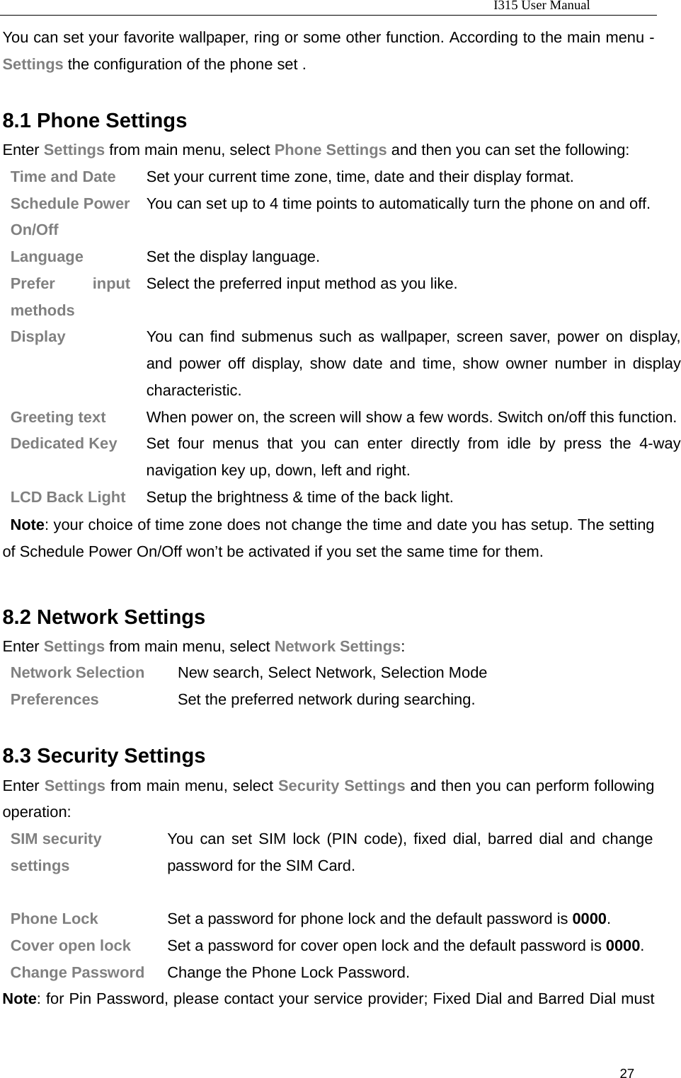                                                                           I315 User Manual                                                              27                     You can set your favorite wallpaper, ring or some other function. According to the main menu - Settings the configuration of the phone set .  8.1 Phone Settings Enter Settings from main menu, select Phone Settings and then you can set the following: Time and Date  Set your current time zone, time, date and their display format. Schedule Power On/Off You can set up to 4 time points to automatically turn the phone on and off. Language  Set the display language. Prefer input methods Select the preferred input method as you like. Display   You can find submenus such as wallpaper, screen saver, power on display, and power off display, show date and time, show owner number in display characteristic. Greeting text  When power on, the screen will show a few words. Switch on/off this function.Dedicated Key  Set four menus that you can enter directly from idle by press the 4-way navigation key up, down, left and right. LCD Back Light    Setup the brightness &amp; time of the back light.    Note: your choice of time zone does not change the time and date you has setup. The setting of Schedule Power On/Off won’t be activated if you set the same time for them.    8.2 Network Settings Enter Settings from main menu, select Network Settings: Network Selection  New search, Select Network, Selection Mode Preferences  Set the preferred network during searching.  8.3 Security Settings Enter Settings from main menu, select Security Settings and then you can perform following operation:  SIM security   settings You can set SIM lock (PIN code), fixed dial, barred dial and change password for the SIM Card.   Phone Lock  Set a password for phone lock and the default password is 0000. Cover open lock  Set a password for cover open lock and the default password is 0000. Change Password  Change the Phone Lock Password. Note: for Pin Password, please contact your service provider; Fixed Dial and Barred Dial must 