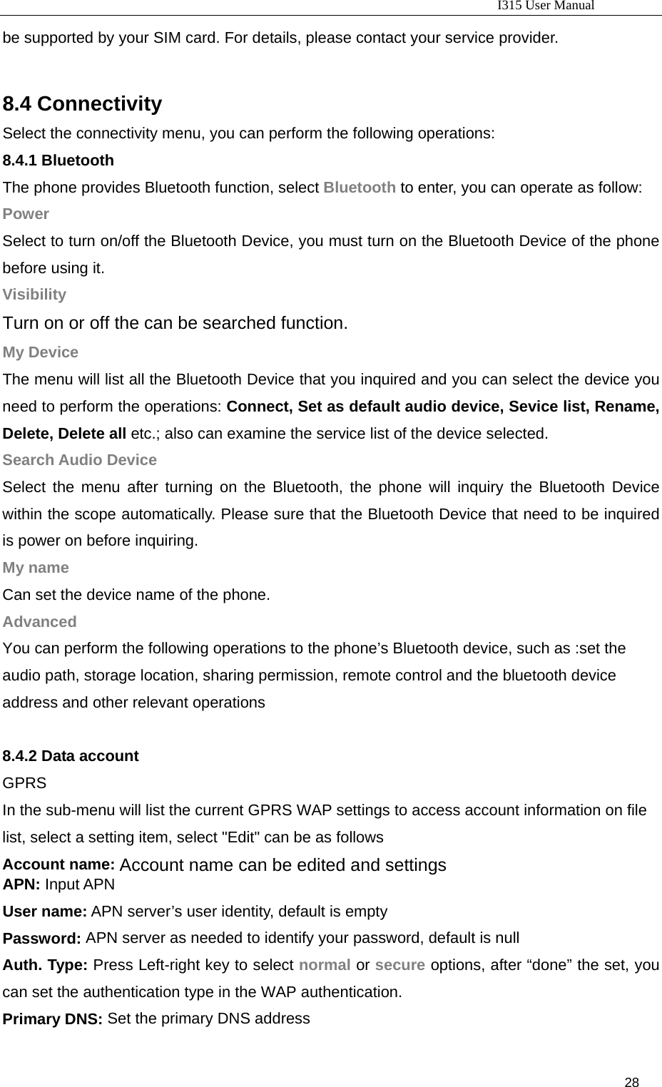                                                                           I315 User Manual                                                              28                     be supported by your SIM card. For details, please contact your service provider.  8.4 Connectivity Select the connectivity menu, you can perform the following operations: 8.4.1 Bluetooth The phone provides Bluetooth function, select Bluetooth to enter, you can operate as follow:   Power Select to turn on/off the Bluetooth Device, you must turn on the Bluetooth Device of the phone before using it. Visibility Turn on or off the can be searched function. My Device The menu will list all the Bluetooth Device that you inquired and you can select the device you need to perform the operations: Connect, Set as default audio device, Sevice list, Rename, Delete, Delete all etc.; also can examine the service list of the device selected. Search Audio Device Select the menu after turning on the Bluetooth, the phone will inquiry the Bluetooth Device within the scope automatically. Please sure that the Bluetooth Device that need to be inquired is power on before inquiring. My name Can set the device name of the phone. Advanced You can perform the following operations to the phone’s Bluetooth device, such as :set the audio path, storage location, sharing permission, remote control and the bluetooth device address and other relevant operations    8.4.2 Data account GPRS In the sub-menu will list the current GPRS WAP settings to access account information on file list, select a setting item, select &quot;Edit&quot; can be as follows Account name: Account name can be edited and settings APN: Input APN User name: APN server’s user identity, default is empty Password: APN server as needed to identify your password, default is null Auth. Type: Press Left-right key to select normal or secure options, after “done” the set, you can set the authentication type in the WAP authentication. Primary DNS: Set the primary DNS address 