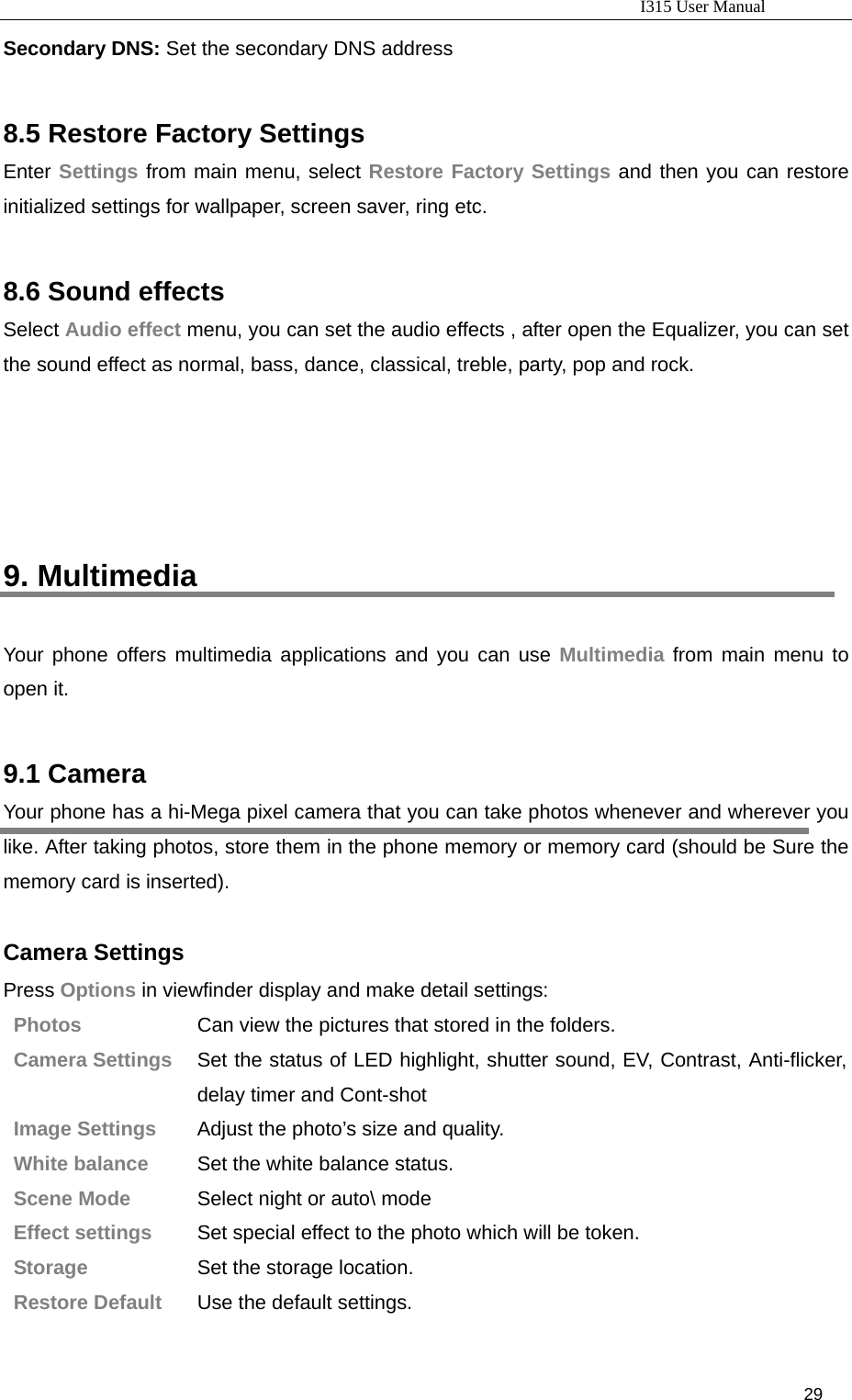                                                                           I315 User Manual                                                              29                     Secondary DNS: Set the secondary DNS address  8.5 Restore Factory Settings Enter Settings from main menu, select Restore Factory Settings and then you can restore initialized settings for wallpaper, screen saver, ring etc.  8.6 Sound effects Select Audio effect menu, you can set the audio effects , after open the Equalizer, you can set the sound effect as normal, bass, dance, classical, treble, party, pop and rock.       9. Multimedia Your phone offers multimedia applications and you can use Multimedia from main menu to open it.  9.1 Camera Your phone has a hi-Mega pixel camera that you can take photos whenever and wherever you like. After taking photos, store them in the phone memory or memory card (should be Sure the memory card is inserted).  Camera Settings Press Options in viewfinder display and make detail settings: Photos  Can view the pictures that stored in the folders. Camera Settings  Set the status of LED highlight, shutter sound, EV, Contrast, Anti-flicker, delay timer and Cont-shot Image Settings  Adjust the photo’s size and quality. White balance  Set the white balance status. Scene Mode  Select night or auto\ mode Effect settings  Set special effect to the photo which will be token. Storage  Set the storage location. Restore Default  Use the default settings. 