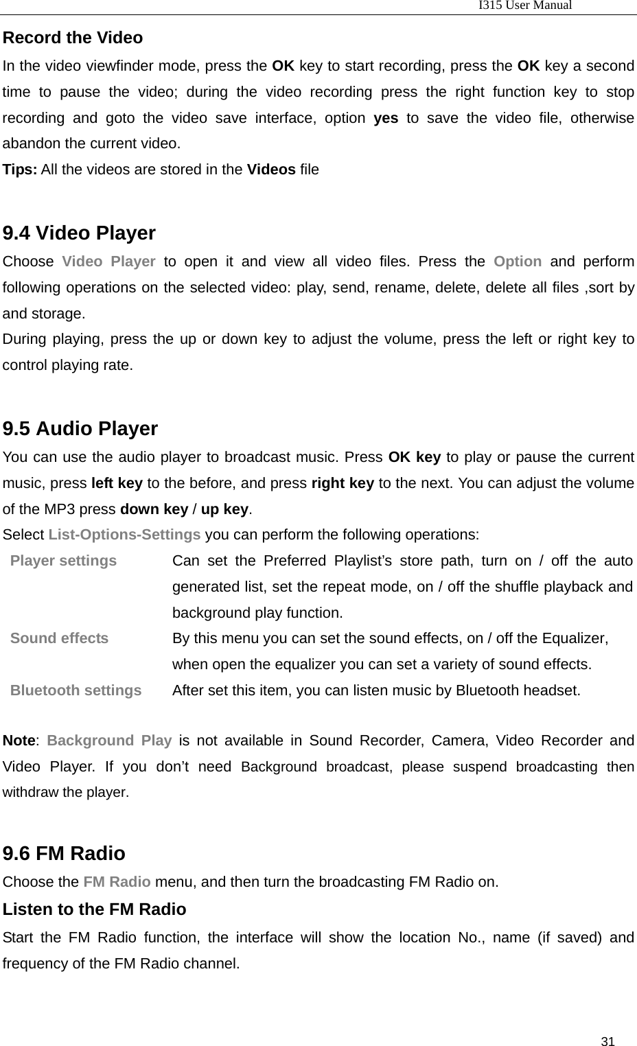                                                                           I315 User Manual                                                              31                     Record the Video In the video viewfinder mode, press the OK key to start recording, press the OK key a second time to pause the video; during the video recording press the right function key to stop recording and goto the video save interface, option yes to save the video file, otherwise abandon the current video. Tips: All the videos are stored in the Videos file  9.4 Video Player Choose  Video Player to open it and view all video files. Press the Option and perform following operations on the selected video: play, send, rename, delete, delete all files ,sort by and storage. During playing, press the up or down key to adjust the volume, press the left or right key to control playing rate.    9.5 Audio Player You can use the audio player to broadcast music. Press OK key to play or pause the current music, press left key to the before, and press right key to the next. You can adjust the volume of the MP3 press down key / up key. Select List-Options-Settings you can perform the following operations:   Player settings  Can set the Preferred Playlist’s store path, turn on / off the auto generated list, set the repeat mode, on / off the shuffle playback and background play function. Sound effects  By this menu you can set the sound effects, on / off the Equalizer, when open the equalizer you can set a variety of sound effects. Bluetooth settings  After set this item, you can listen music by Bluetooth headset.  Note:  Background Play is not available in Sound Recorder, Camera, Video Recorder and Video Player. If you don’t need Background broadcast, please suspend broadcasting then withdraw the player.  9.6 FM Radio Choose the FM Radio menu, and then turn the broadcasting FM Radio on.   Listen to the FM Radio   Start the FM Radio function, the interface will show the location No., name (if saved) and frequency of the FM Radio channel.    