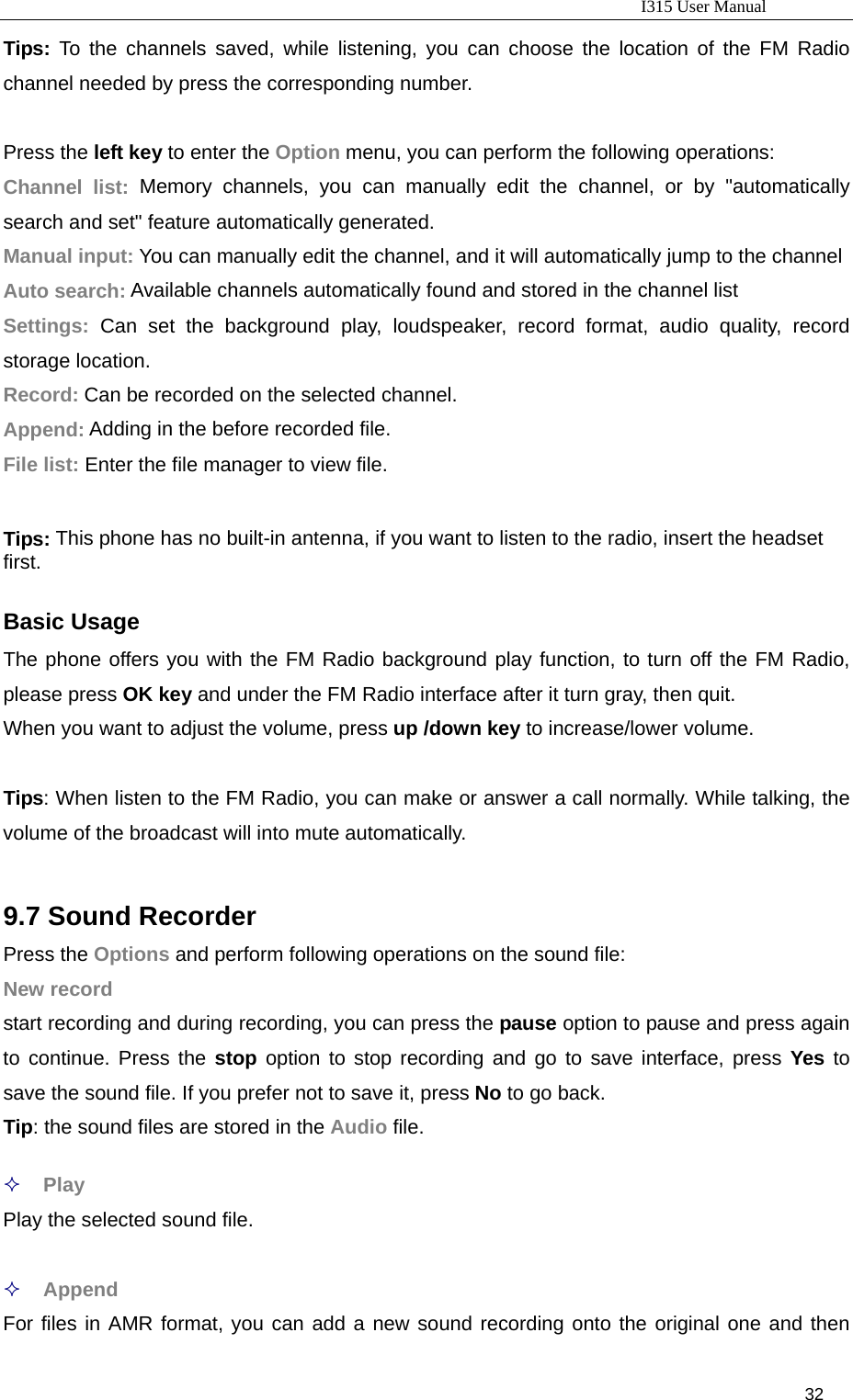                                                                           I315 User Manual                                                              32                     Tips:  To the channels saved, while listening, you can choose the location of the FM Radio channel needed by press the corresponding number.  Press the left key to enter the Option menu, you can perform the following operations: Channel list: Memory channels, you can manually edit the channel, or by &quot;automatically search and set&quot; feature automatically generated. Manual input: You can manually edit the channel, and it will automatically jump to the channel Auto search: Available channels automatically found and stored in the channel list Settings: Can set the background play, loudspeaker, record format, audio quality, record storage location. Record: Can be recorded on the selected channel. Append: Adding in the before recorded file. File list: Enter the file manager to view file.  Tips: This phone has no built-in antenna, if you want to listen to the radio, insert the headset first.  Basic Usage The phone offers you with the FM Radio background play function, to turn off the FM Radio, please press OK key and under the FM Radio interface after it turn gray, then quit. When you want to adjust the volume, press up /down key to increase/lower volume.  Tips: When listen to the FM Radio, you can make or answer a call normally. While talking, the volume of the broadcast will into mute automatically.  9.7 Sound Recorder Press the Options and perform following operations on the sound file: New record start recording and during recording, you can press the pause option to pause and press again to continue. Press the stop option to stop recording and go to save interface, press Yes to save the sound file. If you prefer not to save it, press No to go back. Tip: the sound files are stored in the Audio file.   Play Play the selected sound file.   Append For files in AMR format, you can add a new sound recording onto the original one and then 