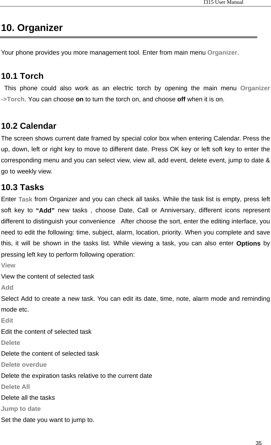                                                                           I315 User Manual                                                              35                     10. Organizer Your phone provides you more management tool. Enter from main menu Organizer.  10.1 Torch This phone could also work as an electric torch by opening the main menu Organizer -&gt;Torch. You can choose on to turn the torch on, and choose off when it is on.  10.2 Calendar The screen shows current date framed by special color box when entering Calendar. Press the up, down, left or right key to move to different date. Press OK key or left soft key to enter the corresponding menu and you can select view, view all, add event, delete event, jump to date &amp; go to weekly view.   10.3 Tasks Enter Task from Organizer and you can check all tasks. While the task list is empty, press left soft key to “Add” new tasks , choose Date, Call or Anniversary, different icons represent different to distinguish your convenience . After choose the sort, enter the editing interface, you need to edit the following: time, subject, alarm, location, priority. When you complete and save this, it will be shown in the tasks list. While viewing a task, you can also enter Options by pressing left key to perform following operation: View View the content of selected task Add Select Add to create a new task. You can edit its date, time, note, alarm mode and reminding mode etc. Edit Edit the content of selected task Delete Delete the content of selected task Delete overdue Delete the expiration tasks relative to the current date Delete All Delete all the tasks Jump to date Set the date you want to jump to. 