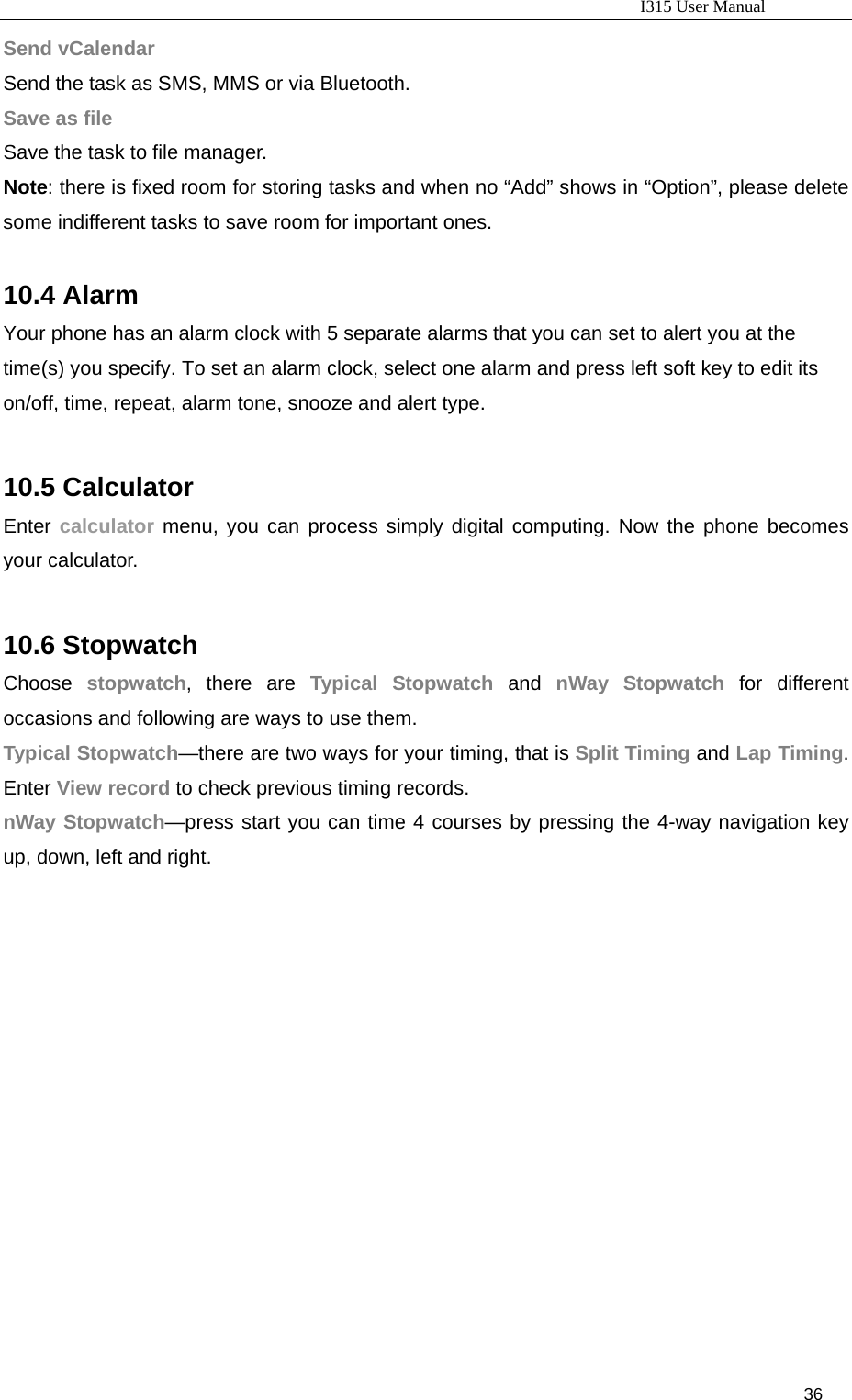                                                                           I315 User Manual                                                              36                     Send vCalendar Send the task as SMS, MMS or via Bluetooth. Save as file Save the task to file manager. Note: there is fixed room for storing tasks and when no “Add” shows in “Option”, please delete some indifferent tasks to save room for important ones.  10.4 Alarm Your phone has an alarm clock with 5 separate alarms that you can set to alert you at the time(s) you specify. To set an alarm clock, select one alarm and press left soft key to edit its on/off, time, repeat, alarm tone, snooze and alert type.  10.5 Calculator Enter calculator menu, you can process simply digital computing. Now the phone becomes your calculator.  10.6 Stopwatch Choose  stopwatch, there are Typical Stopwatch and nWay Stopwatch for different occasions and following are ways to use them. Typical Stopwatch—there are two ways for your timing, that is Split Timing and Lap Timing. Enter View record to check previous timing records. nWay Stopwatch—press start you can time 4 courses by pressing the 4-way navigation key up, down, left and right.  