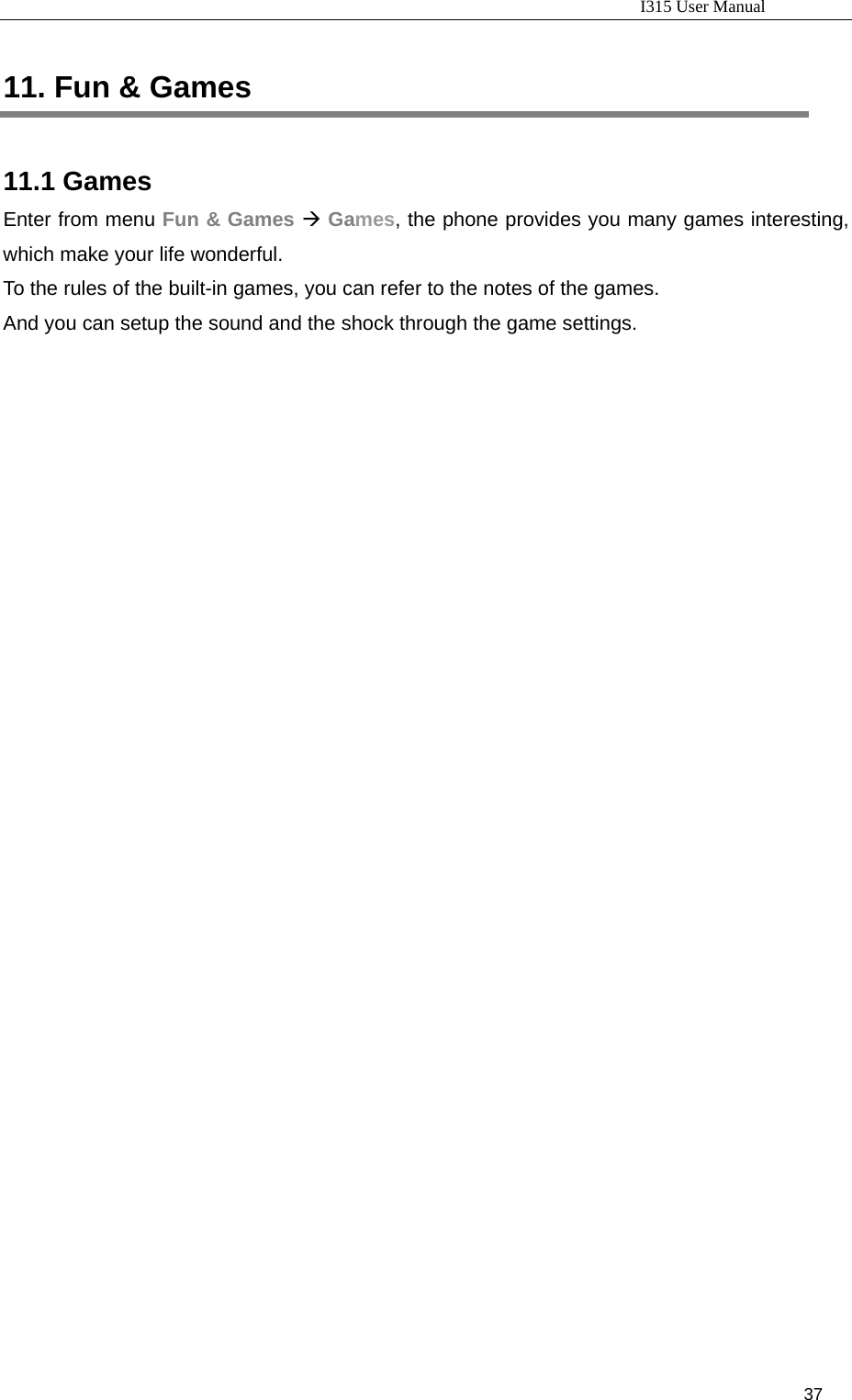                                                                           I315 User Manual                                                              37                     11. Fun &amp; Games 11.1 Games Enter from menu Fun &amp; Games Æ Games, the phone provides you many games interesting, which make your life wonderful. To the rules of the built-in games, you can refer to the notes of the games. And you can setup the sound and the shock through the game settings.    