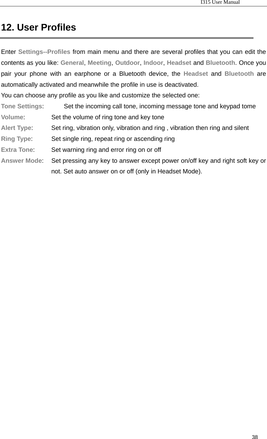                                                                           I315 User Manual                                                              38                     12. User Profiles Enter Settings--Profiles from main menu and there are several profiles that you can edit the contents as you like: General, Meeting, Outdoor, Indoor, Headset and Bluetooth. Once you pair your phone with an earphone or a Bluetooth device, the Headset and Bluetooth are automatically activated and meanwhile the profile in use is deactivated.   You can choose any profile as you like and customize the selected one: Tone Settings:          Set the incoming call tone, incoming message tone and keypad tome Volume:                 Set the volume of ring tone and key tone Alert Type:           Set ring, vibration only, vibration and ring , vibration then ring and silent Ring Type:    Set single ring, repeat ring or ascending ring Extra Tone:    Set warning ring and error ring on or off Answer Mode:  Set pressing any key to answer except power on/off key and right soft key or not. Set auto answer on or off (only in Headset Mode).    