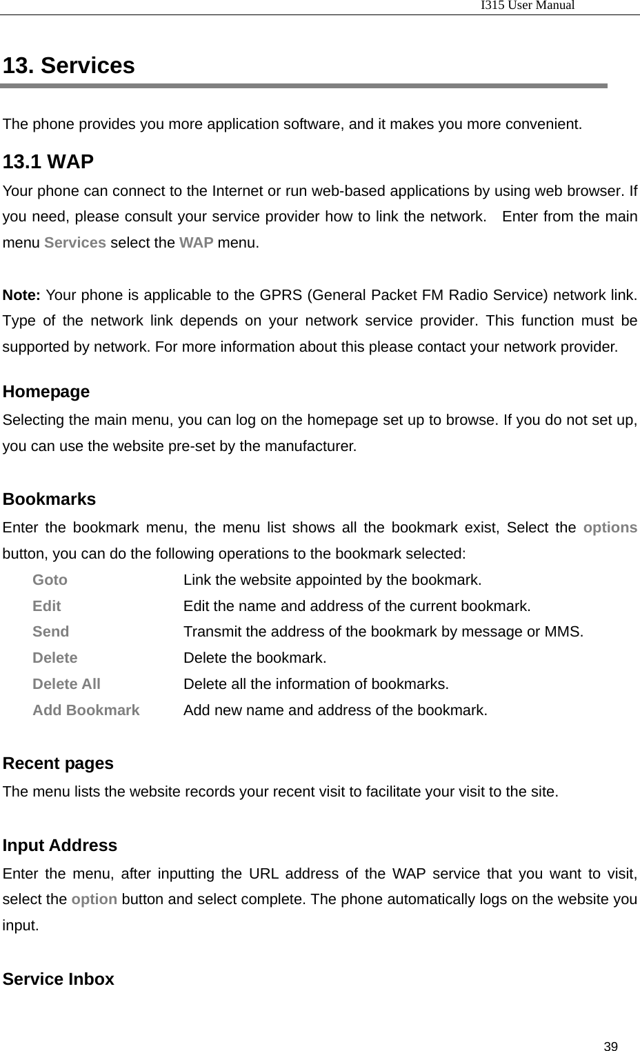                                                                           I315 User Manual                                                              39                     13. Services The phone provides you more application software, and it makes you more convenient. 13.1 WAP Your phone can connect to the Internet or run web-based applications by using web browser. If you need, please consult your service provider how to link the network.   Enter from the main menu Services select the WAP menu.  Note: Your phone is applicable to the GPRS (General Packet FM Radio Service) network link. Type of the network link depends on your network service provider. This function must be supported by network. For more information about this please contact your network provider.  Homepage Selecting the main menu, you can log on the homepage set up to browse. If you do not set up, you can use the website pre-set by the manufacturer.    Bookmarks  Enter the bookmark menu, the menu list shows all the bookmark exist, Select the options button, you can do the following operations to the bookmark selected:  Goto         Link the website appointed by the bookmark.    Edit     Edit the name and address of the current bookmark.   Send                        Transmit the address of the bookmark by message or MMS.  Delete        Delete the bookmark.  Delete All        Delete all the information of bookmarks.   Add Bookmark    Add new name and address of the bookmark.  Recent pages The menu lists the website records your recent visit to facilitate your visit to the site.    Input Address Enter the menu, after inputting the URL address of the WAP service that you want to visit, select the option button and select complete. The phone automatically logs on the website you input.   Service Inbox 