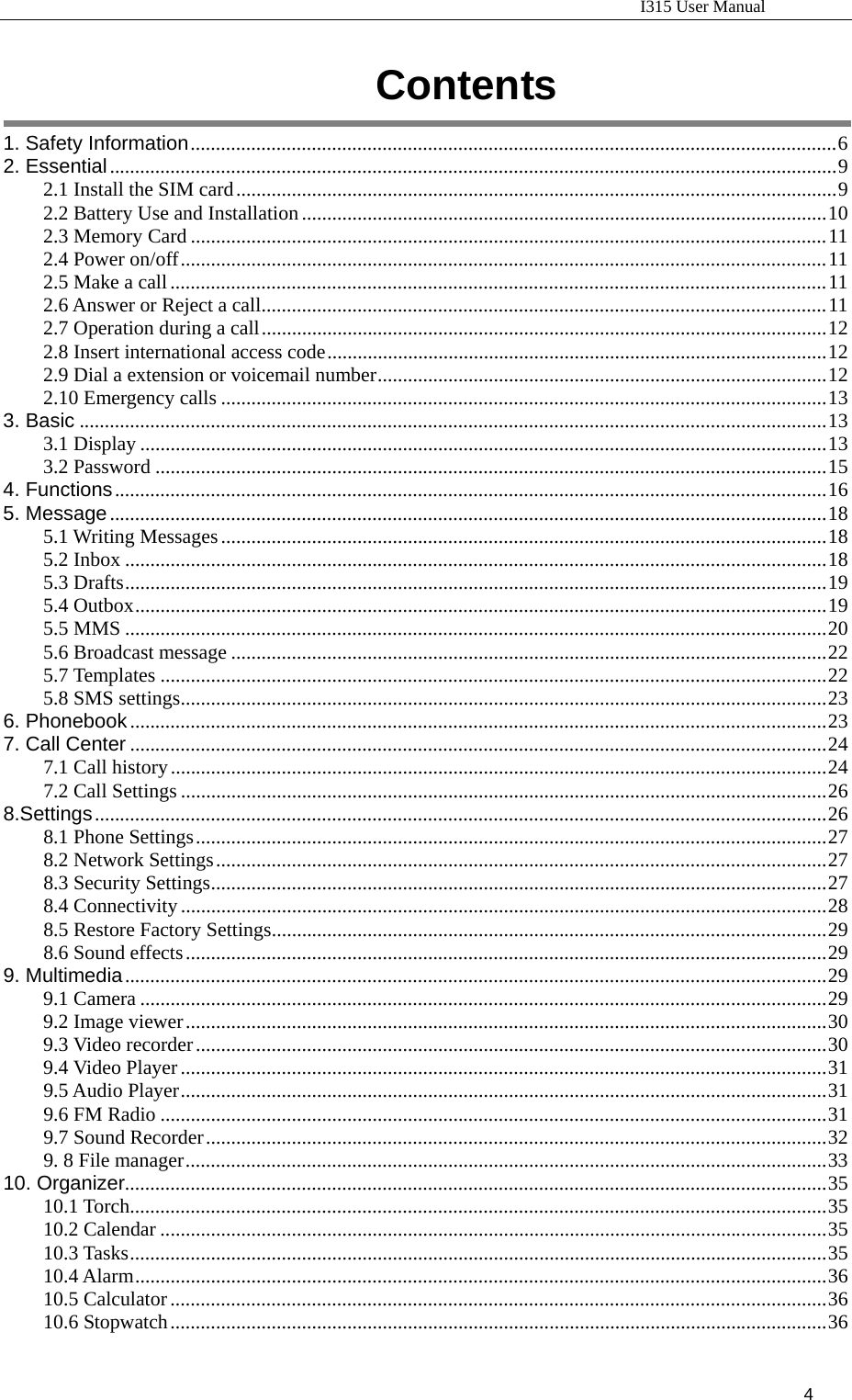                                                                           I315 User Manual                                                              4                       Contents  1. Safety Information................................................................................................................................6 2. Essential................................................................................................................................................9 2.1 Install the SIM card.......................................................................................................................9 2.2 Battery Use and Installation........................................................................................................10 2.3 Memory Card ..............................................................................................................................11 2.4 Power on/off................................................................................................................................11 2.5 Make a call..................................................................................................................................11 2.6 Answer or Reject a call................................................................................................................11 2.7 Operation during a call................................................................................................................12 2.8 Insert international access code...................................................................................................12 2.9 Dial a extension or voicemail number.........................................................................................12 2.10 Emergency calls ........................................................................................................................13 3. Basic ....................................................................................................................................................13 3.1 Display ........................................................................................................................................13 3.2 Password .....................................................................................................................................15 4. Functions.............................................................................................................................................16 5. Message..............................................................................................................................................18 5.1 Writing Messages........................................................................................................................18 5.2 Inbox ...........................................................................................................................................18 5.3 Drafts...........................................................................................................................................19 5.4 Outbox.........................................................................................................................................19 5.5 MMS ...........................................................................................................................................20 5.6 Broadcast message ......................................................................................................................22 5.7 Templates ....................................................................................................................................22 5.8 SMS settings................................................................................................................................23 6. Phonebook..........................................................................................................................................23 7. Call Center ..........................................................................................................................................24 7.1 Call history..................................................................................................................................24 7.2 Call Settings ................................................................................................................................26 8.Settings.................................................................................................................................................26 8.1 Phone Settings.............................................................................................................................27 8.2 Network Settings.........................................................................................................................27 8.3 Security Settings..........................................................................................................................27 8.4 Connectivity................................................................................................................................28 8.5 Restore Factory Settings..............................................................................................................29 8.6 Sound effects...............................................................................................................................29 9. Multimedia...........................................................................................................................................29 9.1 Camera ........................................................................................................................................29 9.2 Image viewer...............................................................................................................................30 9.3 Video recorder.............................................................................................................................30 9.4 Video Player................................................................................................................................31 9.5 Audio Player................................................................................................................................31 9.6 FM Radio ....................................................................................................................................31 9.7 Sound Recorder...........................................................................................................................32 9. 8 File manager...............................................................................................................................33 10. Organizer...........................................................................................................................................35 10.1 Torch..........................................................................................................................................35 10.2 Calendar ....................................................................................................................................35 10.3 Tasks..........................................................................................................................................35 10.4 Alarm.........................................................................................................................................36 10.5 Calculator..................................................................................................................................36 10.6 Stopwatch..................................................................................................................................36 