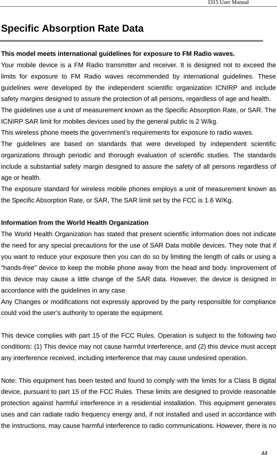                                                                           I315 User Manual                                                              44                     Specific Absorption Rate Data This model meets international guidelines for exposure to FM Radio waves.   Your mobile device is a FM Radio transmitter and receiver. It is designed not to exceed the limits for exposure to FM Radio waves recommended by international guidelines. These guidelines were developed by the independent scientific organization ICNIRP and include safety margins designed to assure the protection of all persons, regardless of age and health. The guidelines use a unit of measurement known as the Specific Absorption Rate, or SAR. The ICNIRP SAR limit for mobiles devices used by the general public is 2 W/kg. This wireless phone meets the government’s requirements for exposure to radio waves. The guidelines are based on standards that were developed by independent scientific organizations through periodic and thorough evaluation of scientific studies. The standards include a substantial safety margin designed to assure the safety of all persons regardless of age or health. The exposure standard for wireless mobile phones employs a unit of measurement known as the Specific Absorption Rate, or SAR, The SAR limit set by the FCC is 1.6 W/Kg.  Information from the World Health Organization The World Health Organization has stated that present scientific information does not indicate the need for any special precautions for the use of SAR Data mobile devices. They note that if you want to reduce your exposure then you can do so by limiting the length of calls or using a “hands-free” device to keep the mobile phone away from the head and body. Improvement of this device may cause a little change of the SAR data. However, the device is designed in accordance with the guidelines in any case. Any Changes or modifications not expressly approved by the party responsible for compliance could void the user’s authority to operate the equipment.      This device complies with part 15 of the FCC Rules. Operation is subject to the following two conditions: (1) This device may not cause harmful interference, and (2) this device must accept any interference received, including interference that may cause undesired operation.        Note: This equipment has been tested and found to comply with the limits for a Class B digital device, pursuant to part 15 of the FCC Rules. These limits are designed to provide reasonable protection against harmful interference in a residential installation. This equipment generates uses and can radiate radio frequency energy and, if not installed and used in accordance with the instructions, may cause harmful interference to radio communications. However, there is no 