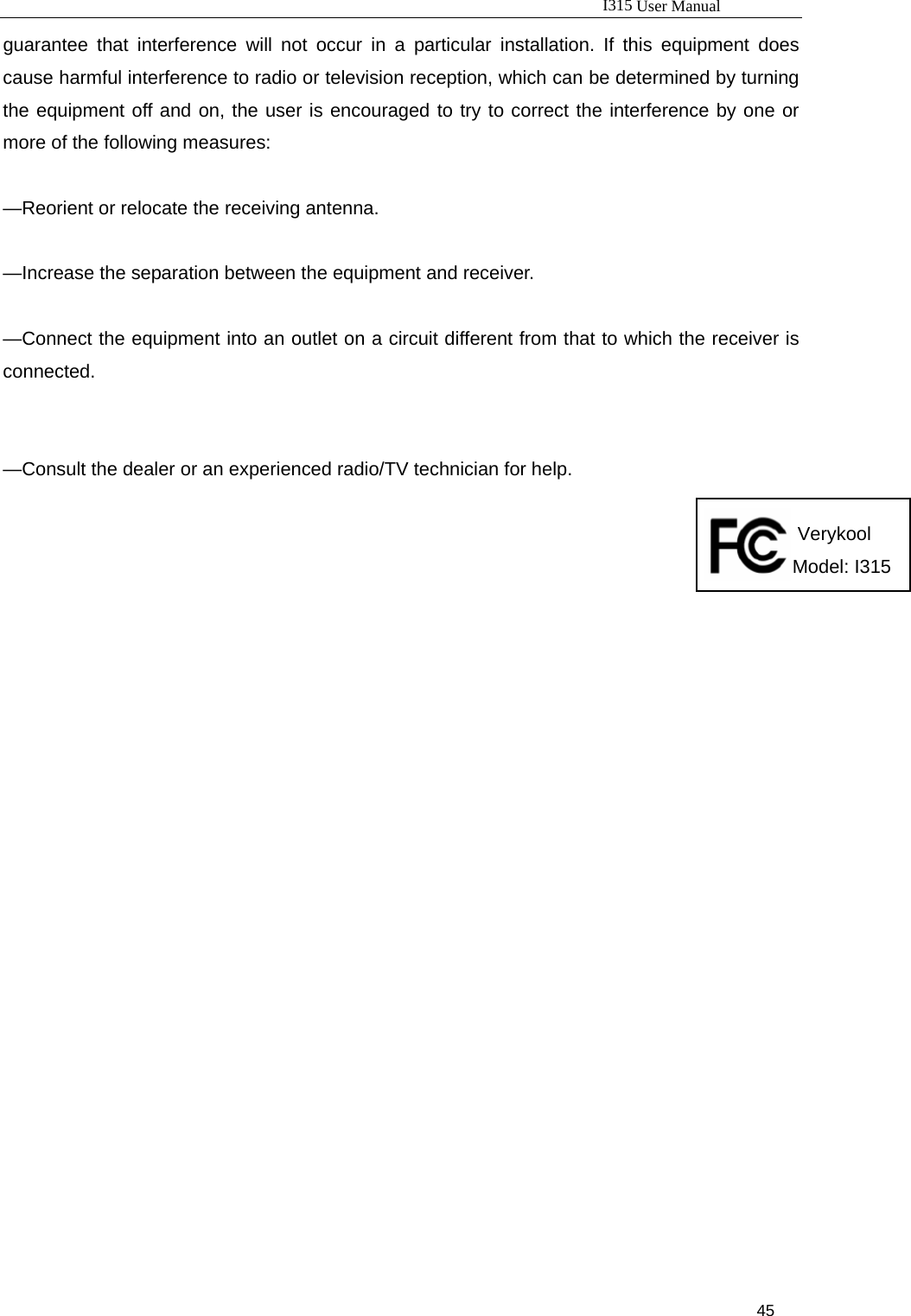                                                                           I315 User Manual                                                              45                     guarantee that interference will not occur in a particular installation. If this equipment does cause harmful interference to radio or television reception, which can be determined by turning the equipment off and on, the user is encouraged to try to correct the interference by one or more of the following measures:      —Reorient or relocate the receiving antenna.      —Increase the separation between the equipment and receiver.      —Connect the equipment into an outlet on a circuit different from that to which the receiver is connected.     —Consult the dealer or an experienced radio/TV technician for help.                                                                                                                                                            Verykool                                                                                                                                                     Model: I315                                                                                                                                                  