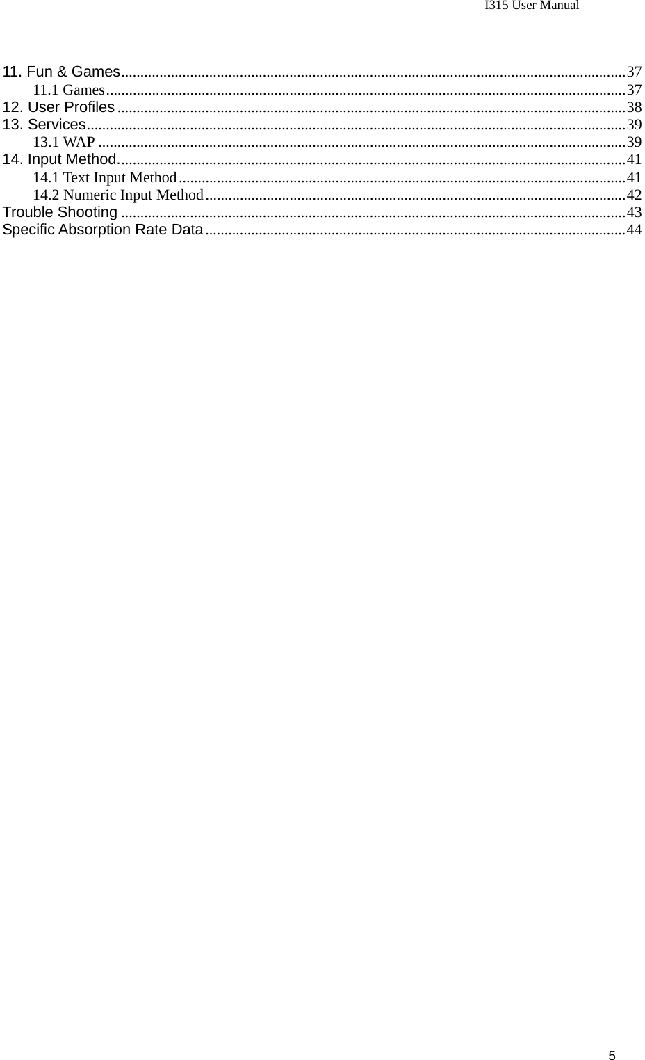                                                                           I315 User Manual                                                              5                        11. Fun &amp; Games....................................................................................................................................37 11.1 Games........................................................................................................................................37 12. User Profiles .....................................................................................................................................38 13. Services.............................................................................................................................................39 13.1 WAP ..........................................................................................................................................39 14. Input Method.....................................................................................................................................41 14.1 Text Input Method.....................................................................................................................41 14.2 Numeric Input Method..............................................................................................................42 Trouble Shooting ....................................................................................................................................43 Specific Absorption Rate Data..............................................................................................................44                              