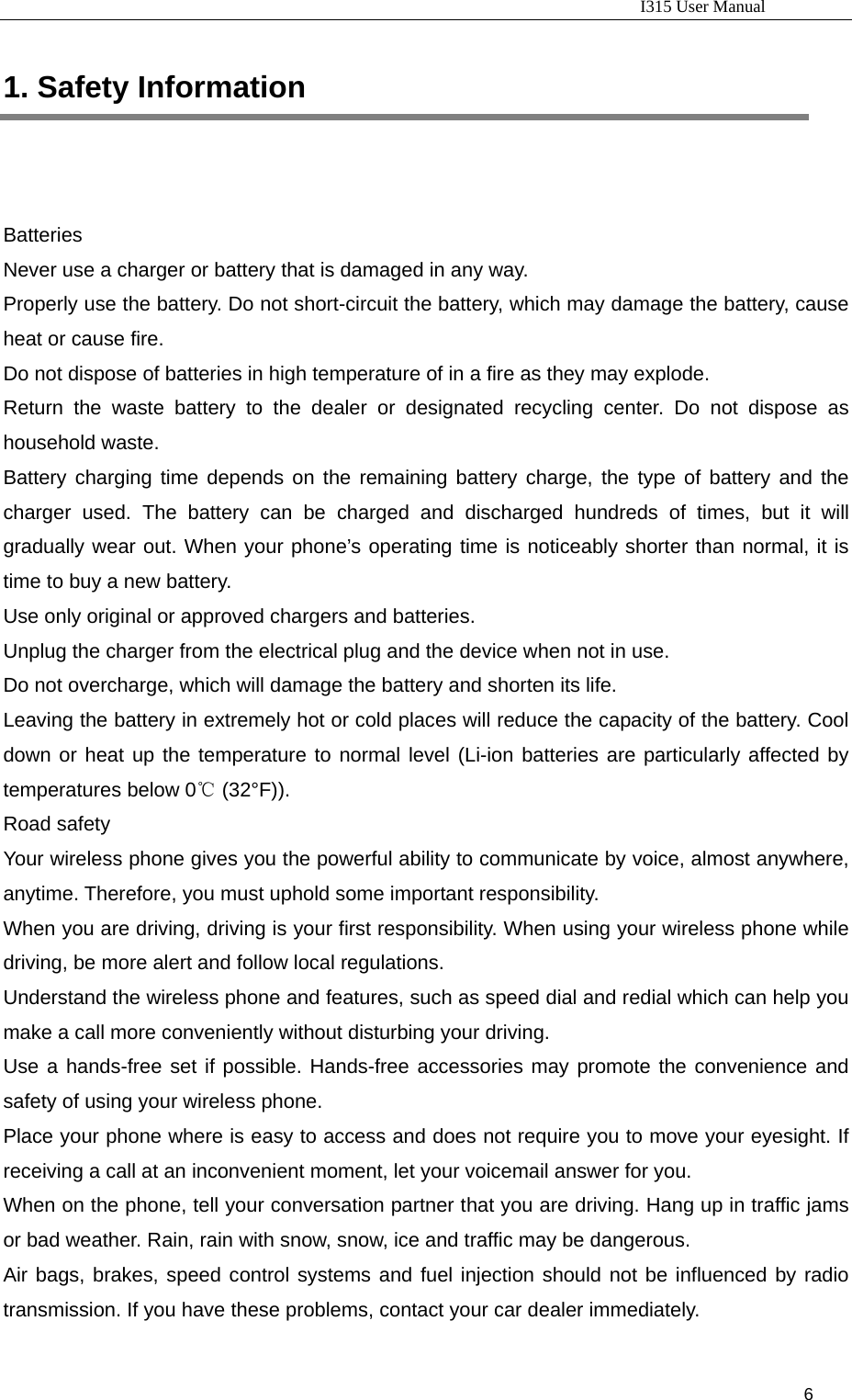                                                                           I315 User Manual                                                              6                      1. Safety Information                 Batteries  Never use a charger or battery that is damaged in any way. Properly use the battery. Do not short-circuit the battery, which may damage the battery, cause heat or cause fire. Do not dispose of batteries in high temperature of in a fire as they may explode. Return the waste battery to the dealer or designated recycling center. Do not dispose as household waste.   Battery charging time depends on the remaining battery charge, the type of battery and the charger used. The battery can be charged and discharged hundreds of times, but it will gradually wear out. When your phone’s operating time is noticeably shorter than normal, it is time to buy a new battery.   Use only original or approved chargers and batteries. Unplug the charger from the electrical plug and the device when not in use.   Do not overcharge, which will damage the battery and shorten its life.   Leaving the battery in extremely hot or cold places will reduce the capacity of the battery. Cool down or heat up the temperature to normal level (Li-ion batteries are particularly affected by temperatures below 0  (32°F)).℃ Road safety Your wireless phone gives you the powerful ability to communicate by voice, almost anywhere, anytime. Therefore, you must uphold some important responsibility.   When you are driving, driving is your first responsibility. When using your wireless phone while driving, be more alert and follow local regulations.   Understand the wireless phone and features, such as speed dial and redial which can help you make a call more conveniently without disturbing your driving.     Use a hands-free set if possible. Hands-free accessories may promote the convenience and safety of using your wireless phone.   Place your phone where is easy to access and does not require you to move your eyesight. If receiving a call at an inconvenient moment, let your voicemail answer for you.   When on the phone, tell your conversation partner that you are driving. Hang up in traffic jams or bad weather. Rain, rain with snow, snow, ice and traffic may be dangerous.   Air bags, brakes, speed control systems and fuel injection should not be influenced by radio transmission. If you have these problems, contact your car dealer immediately.   