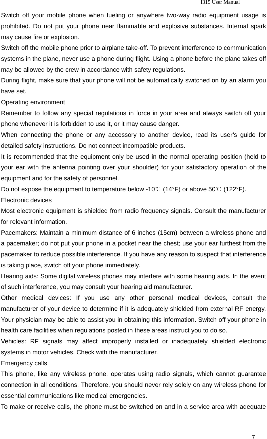                                                                           I315 User Manual                                                              7                      Switch off your mobile phone when fueling or anywhere two-way radio equipment usage is prohibited. Do not put your phone near flammable and explosive substances. Internal spark may cause fire or explosion.   Switch off the mobile phone prior to airplane take-off. To prevent interference to communication systems in the plane, never use a phone during flight. Using a phone before the plane takes off may be allowed by the crew in accordance with safety regulations.   During flight, make sure that your phone will not be automatically switched on by an alarm you have set.   Operating environment Remember to follow any special regulations in force in your area and always switch off your phone whenever it is forbidden to use it, or it may cause danger.   When connecting the phone or any accessory to another device, read its user’s guide for detailed safety instructions. Do not connect incompatible products.   It is recommended that the equipment only be used in the normal operating position (held to your ear with the antenna pointing over your shoulder) for your satisfactory operation of the equipment and for the safety of personnel.   Do not expose the equipment to temperature below -10  (14°F) or above 50  (122°F).℃℃ Electronic devices Most electronic equipment is shielded from radio frequency signals. Consult the manufacturer for relevant information.   Pacemakers: Maintain a minimum distance of 6 inches (15cm) between a wireless phone and a pacemaker; do not put your phone in a pocket near the chest; use your ear furthest from the pacemaker to reduce possible interference. If you have any reason to suspect that interference is taking place, switch off your phone immediately.   Hearing aids: Some digital wireless phones may interfere with some hearing aids. In the event of such interference, you may consult your hearing aid manufacturer.   Other medical devices: If you use any other personal medical devices, consult the manufacturer of your device to determine if it is adequately shielded from external RF energy. Your physician may be able to assist you in obtaining this information. Switch off your phone in health care facilities when regulations posted in these areas instruct you to do so.   Vehicles: RF signals may affect improperly installed or inadequately shielded electronic systems in motor vehicles. Check with the manufacturer.   Emergency calls This phone, like any wireless phone, operates using radio signals, which cannot guarantee connection in all conditions. Therefore, you should never rely solely on any wireless phone for essential communications like medical emergencies.   To make or receive calls, the phone must be switched on and in a service area with adequate 