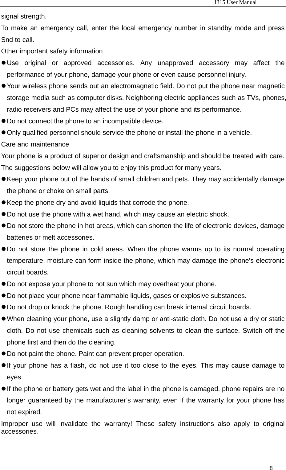                                                                           I315 User Manual                                                              8                      signal strength.   To make an emergency call, enter the local emergency number in standby mode and press Snd to call.   Other important safety information z Use original or approved accessories. Any unapproved accessory may affect the performance of your phone, damage your phone or even cause personnel injury.   z Your wireless phone sends out an electromagnetic field. Do not put the phone near magnetic storage media such as computer disks. Neighboring electric appliances such as TVs, phones, radio receivers and PCs may affect the use of your phone and its performance. z Do not connect the phone to an incompatible device. z Only qualified personnel should service the phone or install the phone in a vehicle. Care and maintenance Your phone is a product of superior design and craftsmanship and should be treated with care. The suggestions below will allow you to enjoy this product for many years.   z Keep your phone out of the hands of small children and pets. They may accidentally damage the phone or choke on small parts.   z Keep the phone dry and avoid liquids that corrode the phone.   z Do not use the phone with a wet hand, which may cause an electric shock.   z Do not store the phone in hot areas, which can shorten the life of electronic devices, damage batteries or melt accessories. z Do not store the phone in cold areas. When the phone warms up to its normal operating temperature, moisture can form inside the phone, which may damage the phone’s electronic circuit boards. z Do not expose your phone to hot sun which may overheat your phone. z Do not place your phone near flammable liquids, gases or explosive substances. z Do not drop or knock the phone. Rough handling can break internal circuit boards. z When cleaning your phone, use a slightly damp or anti-static cloth. Do not use a dry or static cloth. Do not use chemicals such as cleaning solvents to clean the surface. Switch off the phone first and then do the cleaning. z Do not paint the phone. Paint can prevent proper operation. z If your phone has a flash, do not use it too close to the eyes. This may cause damage to eyes. z If the phone or battery gets wet and the label in the phone is damaged, phone repairs are no longer guaranteed by the manufacturer’s warranty, even if the warranty for your phone has not expired. Improper use will invalidate the warranty! These safety instructions also apply to original accessories.  