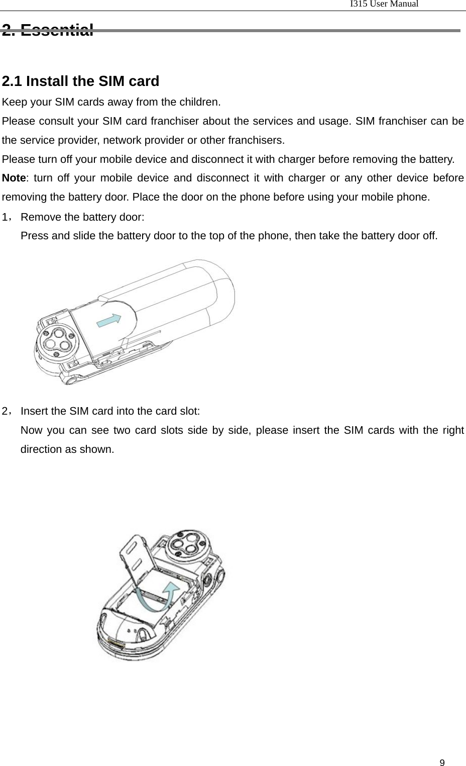                                                                           I315 User Manual                                                              9                      2. Essential 2.1 Install the SIM card Keep your SIM cards away from the children. Please consult your SIM card franchiser about the services and usage. SIM franchiser can be the service provider, network provider or other franchisers. Please turn off your mobile device and disconnect it with charger before removing the battery. Note: turn off your mobile device and disconnect it with charger or any other device before removing the battery door. Place the door on the phone before using your mobile phone. 1， Remove the battery door: Press and slide the battery door to the top of the phone, then take the battery door off.   2， Insert the SIM card into the card slot:   Now you can see two card slots side by side, please insert the SIM cards with the right direction as shown.     