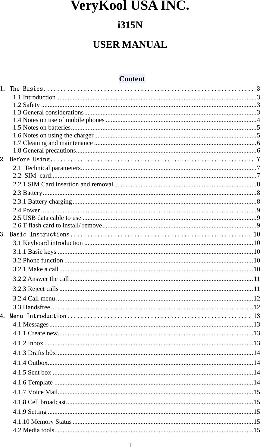   1VeryKool USA INC. i315N  USER MANUAL   Content 1. The Basics ............................................................... 3 1.1 Introduction.........................................................................................................................3 1.2 Safety ..................................................................................................................................3 1.3 General considerations........................................................................................................3 1.4 Notes on use of mobile phones ...........................................................................................4 1.5 Notes on batteries................................................................................................................5 1.6 Notes on using the charger..................................................................................................5 1.7 Cleaning and maintenance ..................................................................................................6 1.8 General precautions.............................................................................................................6 2. Before Using ............................................................. 7 2.1 Technical parameters..........................................................................................................7 2.2 SIM card............................................................................................................................7 2.2.1 SIM Card insertion and removal......................................................................................8 2.3 Battery.................................................................................................................................8 2.3.1 Battery charging...............................................................................................................8 2.4 Power ..................................................................................................................................9 2.5 USB data cable to use .........................................................................................................9 2.6 T-flash card to install/ remove.............................................................................................9 3. Basic Instructions ...................................................... 10 3.1 Keyboard introduction ......................................................................................................10 3.1.1 Basic keys ......................................................................................................................10 3.2 Phone function ..................................................................................................................10 3.2.1 Make a call.....................................................................................................................10 3.2.2 Answer the call...............................................................................................................11 3.2.3 Reject calls.....................................................................................................................11 3.2.4 Call menu.......................................................................................................................12 3.3 Handsfree..........................................................................................................................12 4. Menu Introduction ....................................................... 13 4.1 Messages...........................................................................................................................13 4.1.1 Create new......................................................................................................................13 4.1.2 Inbox ..............................................................................................................................13 4.1.3 Drafts b0x.......................................................................................................................14 4.1.4 Outbox............................................................................................................................14 4.1.5 Sent box .........................................................................................................................14 4.1.6 Template ........................................................................................................................14 4.1.7 Voice Mail......................................................................................................................15 4.1.8 Cell broadcast.................................................................................................................15 4.1.9 Setting ............................................................................................................................15 4.1.10 Memory Status.............................................................................................................15 4.2 Media tools........................................................................................................................15 