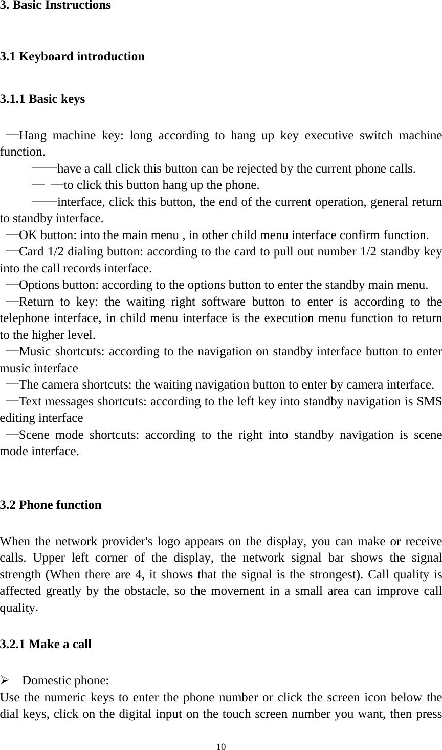   103. Basic Instructions 3.1 Keyboard introduction 3.1.1 Basic keys  —Hang machine key: long according to hang up key executive switch machine function.      ——have a call click this button can be rejected by the current phone calls.      — —to click this button hang up the phone.      ——interface, click this button, the end of the current operation, general return to standby interface.  —OK button: into the main menu , in other child menu interface confirm function.  —Card 1/2 dialing button: according to the card to pull out number 1/2 standby key into the call records interface.  —Options button: according to the options button to enter the standby main menu.  —Return to key: the waiting right software button to enter is according to the telephone interface, in child menu interface is the execution menu function to return to the higher level.  —Music shortcuts: according to the navigation on standby interface button to enter music interface  —The camera shortcuts: the waiting navigation button to enter by camera interface.  —Text messages shortcuts: according to the left key into standby navigation is SMS editing interface  —Scene mode shortcuts: according to the right into standby navigation is scene mode interface.  3.2 Phone function When the network provider&apos;s logo appears on the display, you can make or receive calls. Upper left corner of the display, the network signal bar shows the signal strength (When there are 4, it shows that the signal is the strongest). Call quality is affected greatly by the obstacle, so the movement in a small area can improve call quality. 3.2.1 Make a call  Domestic phone: Use the numeric keys to enter the phone number or click the screen icon below the dial keys, click on the digital input on the touch screen number you want, then press 