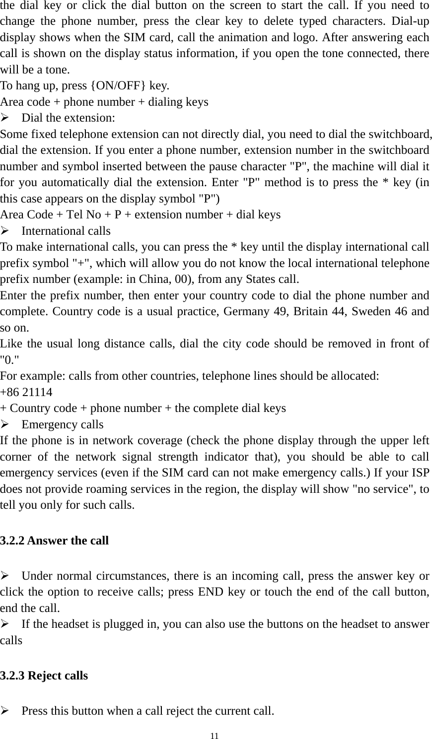   11the dial key or click the dial button on the screen to start the call. If you need to change the phone number, press the clear key to delete typed characters. Dial-up display shows when the SIM card, call the animation and logo. After answering each call is shown on the display status information, if you open the tone connected, there will be a tone.   To hang up, press {ON/OFF} key. Area code + phone number + dialing keys  Dial the extension: Some fixed telephone extension can not directly dial, you need to dial the switchboard, dial the extension. If you enter a phone number, extension number in the switchboard number and symbol inserted between the pause character &quot;P&quot;, the machine will dial it for you automatically dial the extension. Enter &quot;P&quot; method is to press the * key (in this case appears on the display symbol &quot;P&quot;) Area Code + Tel No + P + extension number + dial keys  International calls To make international calls, you can press the * key until the display international call prefix symbol &quot;+&quot;, which will allow you do not know the local international telephone prefix number (example: in China, 00), from any States call. Enter the prefix number, then enter your country code to dial the phone number and complete. Country code is a usual practice, Germany 49, Britain 44, Sweden 46 and so on.   Like the usual long distance calls, dial the city code should be removed in front of &quot;0.&quot; For example: calls from other countries, telephone lines should be allocated: +86 21114   + Country code + phone number + the complete dial keys  Emergency calls If the phone is in network coverage (check the phone display through the upper left corner of the network signal strength indicator that), you should be able to call emergency services (even if the SIM card can not make emergency calls.) If your ISP does not provide roaming services in the region, the display will show &quot;no service&quot;, to tell you only for such calls.   3.2.2 Answer the call  Under normal circumstances, there is an incoming call, press the answer key or click the option to receive calls; press END key or touch the end of the call button, end the call.  If the headset is plugged in, you can also use the buttons on the headset to answer calls 3.2.3 Reject calls  Press this button when a call reject the current call. 