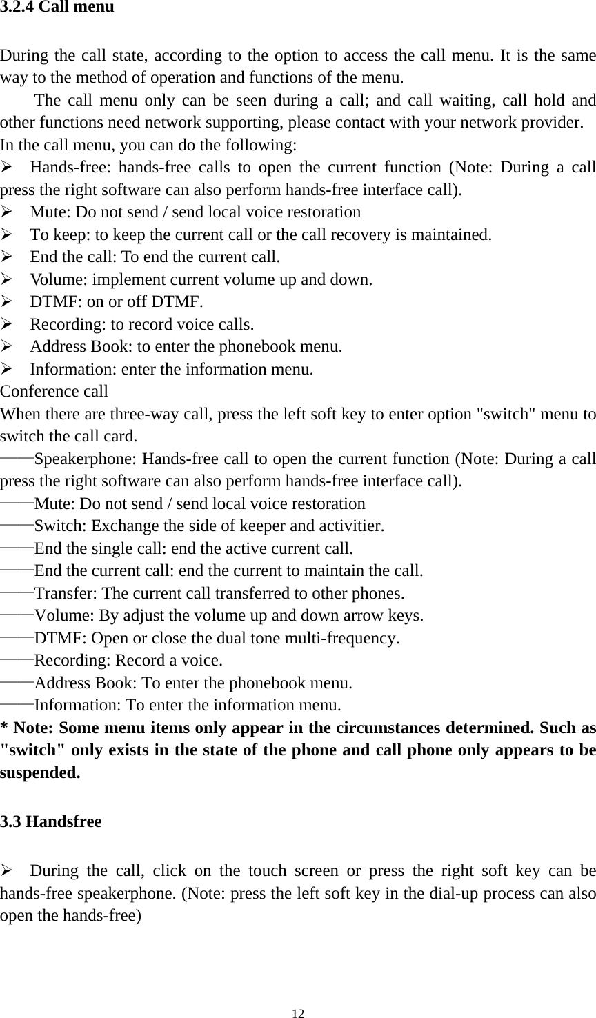   123.2.4 Call menu During the call state, according to the option to access the call menu. It is the same way to the method of operation and functions of the menu.       The call menu only can be seen during a call; and call waiting, call hold and other functions need network supporting, please contact with your network provider.   In the call menu, you can do the following:  Hands-free: hands-free calls to open the current function (Note: During a call press the right software can also perform hands-free interface call).  Mute: Do not send / send local voice restoration  To keep: to keep the current call or the call recovery is maintained.  End the call: To end the current call.  Volume: implement current volume up and down.  DTMF: on or off DTMF.  Recording: to record voice calls.  Address Book: to enter the phonebook menu.  Information: enter the information menu. Conference call When there are three-way call, press the left soft key to enter option &quot;switch&quot; menu to switch the call card. ——Speakerphone: Hands-free call to open the current function (Note: During a call press the right software can also perform hands-free interface call). ——Mute: Do not send / send local voice restoration ——Switch: Exchange the side of keeper and activitier. ——End the single call: end the active current call. ——End the current call: end the current to maintain the call. ——Transfer: The current call transferred to other phones. ——Volume: By adjust the volume up and down arrow keys. ——DTMF: Open or close the dual tone multi-frequency. ——Recording: Record a voice. ——Address Book: To enter the phonebook menu. ——Information: To enter the information menu. * Note: Some menu items only appear in the circumstances determined. Such as &quot;switch&quot; only exists in the state of the phone and call phone only appears to be suspended. 3.3 Handsfree  During the call, click on the touch screen or press the right soft key can be hands-free speakerphone. (Note: press the left soft key in the dial-up process can also open the hands-free) 