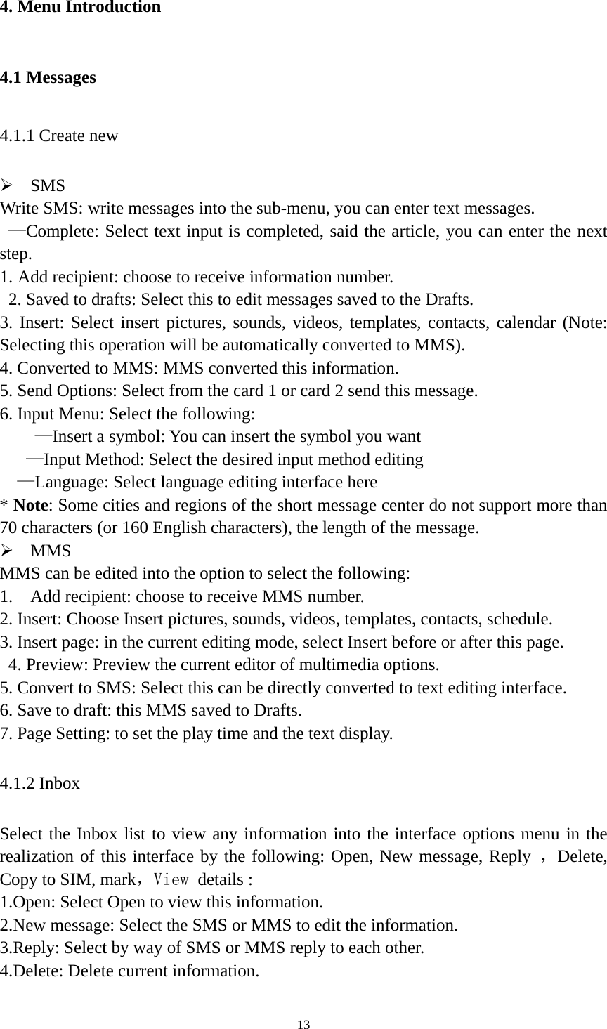   134. Menu Introduction 4.1 Messages 4.1.1 Create new  SMS Write SMS: write messages into the sub-menu, you can enter text messages.  —Complete: Select text input is completed, said the article, you can enter the next step. 1. Add recipient: choose to receive information number.   2. Saved to drafts: Select this to edit messages saved to the Drafts. 3. Insert: Select insert pictures, sounds, videos, templates, contacts, calendar (Note: Selecting this operation will be automatically converted to MMS). 4. Converted to MMS: MMS converted this information. 5. Send Options: Select from the card 1 or card 2 send this message. 6. Input Menu: Select the following:     —Insert a symbol: You can insert the symbol you want    —Input Method: Select the desired input method editing   —Language: Select language editing interface here * Note: Some cities and regions of the short message center do not support more than 70 characters (or 160 English characters), the length of the message.    MMS MMS can be edited into the option to select the following: 1.  Add recipient: choose to receive MMS number. 2. Insert: Choose Insert pictures, sounds, videos, templates, contacts, schedule. 3. Insert page: in the current editing mode, select Insert before or after this page.   4. Preview: Preview the current editor of multimedia options. 5. Convert to SMS: Select this can be directly converted to text editing interface. 6. Save to draft: this MMS saved to Drafts. 7. Page Setting: to set the play time and the text display. 4.1.2 Inbox Select the Inbox list to view any information into the interface options menu in the realization of this interface by the following: Open, New message, Reply ，Delete, Copy to SIM, mark，View details : 1.Open: Select Open to view this information. 2.New message: Select the SMS or MMS to edit the information. 3.Reply: Select by way of SMS or MMS reply to each other. 4.Delete: Delete current information. 