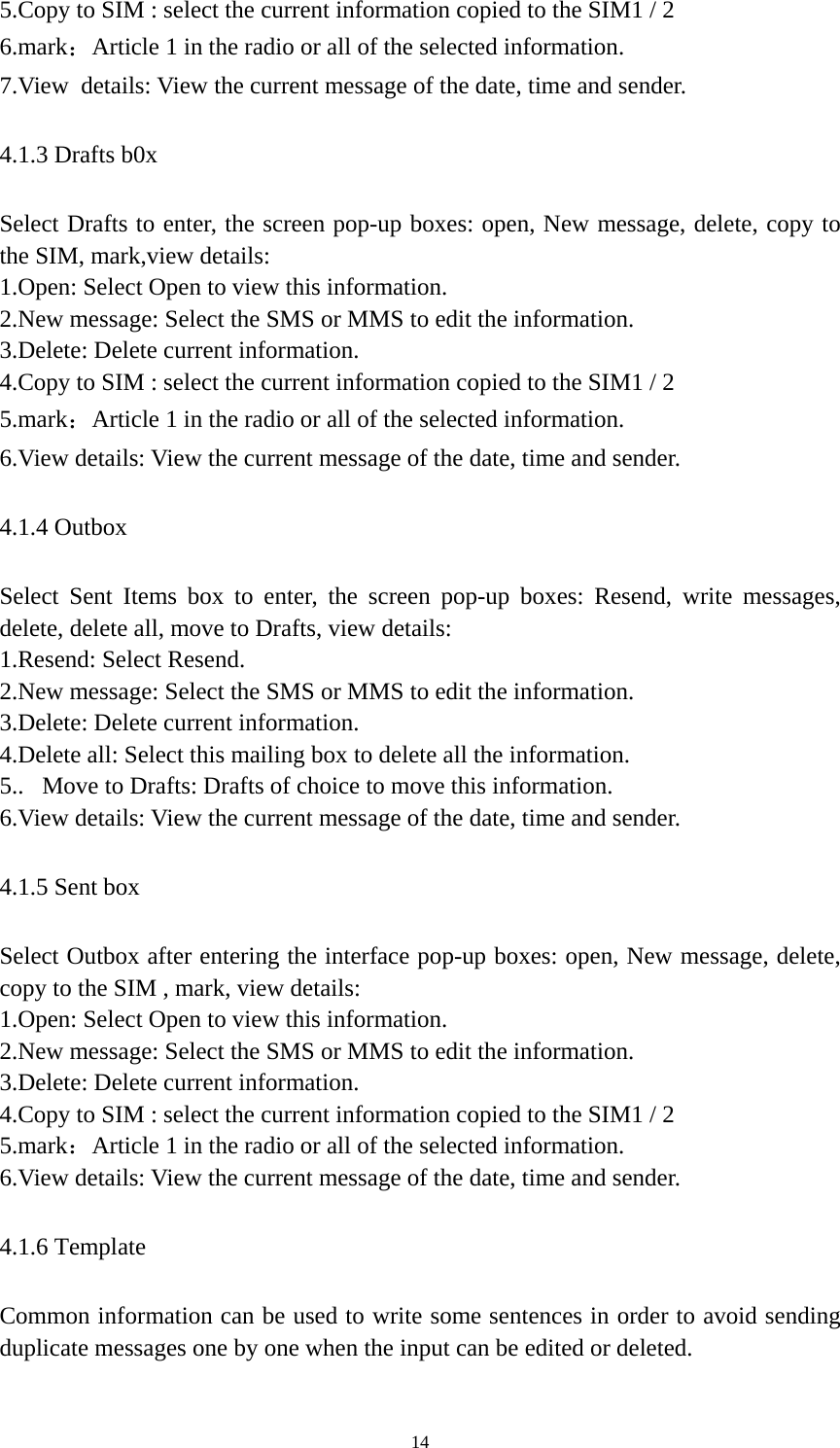   145.Copy to SIM : select the current information copied to the SIM1 / 2   6.mark：Article 1 in the radio or all of the selected information. 7.View details: View the current message of the date, time and sender. 4.1.3 Drafts b0x Select Drafts to enter, the screen pop-up boxes: open, New message, delete, copy to the SIM, mark,view details: 1.Open: Select Open to view this information. 2.New message: Select the SMS or MMS to edit the information. 3.Delete: Delete current information. 4.Copy to SIM : select the current information copied to the SIM1 / 2   5.mark：Article 1 in the radio or all of the selected information. 6.View details: View the current message of the date, time and sender. 4.1.4 Outbox Select Sent Items box to enter, the screen pop-up boxes: Resend, write messages, delete, delete all, move to Drafts, view details: 1.Resend: Select Resend. 2.New message: Select the SMS or MMS to edit the information. 3.Delete: Delete current information. 4.Delete all: Select this mailing box to delete all the information. 5..  Move to Drafts: Drafts of choice to move this information. 6.View details: View the current message of the date, time and sender. 4.1.5 Sent box Select Outbox after entering the interface pop-up boxes: open, New message, delete, copy to the SIM , mark, view details: 1.Open: Select Open to view this information. 2.New message: Select the SMS or MMS to edit the information. 3.Delete: Delete current information. 4.Copy to SIM : select the current information copied to the SIM1 / 2   5.mark：Article 1 in the radio or all of the selected information. 6.View details: View the current message of the date, time and sender. 4.1.6 Template Common information can be used to write some sentences in order to avoid sending duplicate messages one by one when the input can be edited or deleted. 