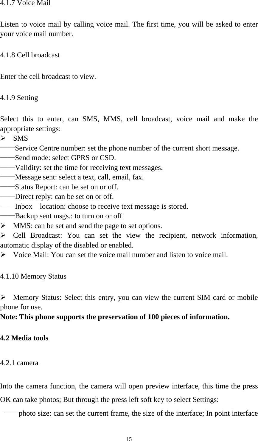   154.1.7 Voice Mail Listen to voice mail by calling voice mail. The first time, you will be asked to enter your voice mail number. 4.1.8 Cell broadcast Enter the cell broadcast to view. 4.1.9 Setting Select this to enter, can SMS, MMS, cell broadcast, voice mail and make the appropriate settings:  SMS ——Service Centre number: set the phone number of the current short message. ——Send mode: select GPRS or CSD. ——Validity: set the time for receiving text messages. ——Message sent: select a text, call, email, fax. ——Status Report: can be set on or off. ——Direct reply: can be set on or off. ——Inbox    location: choose to receive text message is stored. ——Backup sent msgs.: to turn on or off.  MMS: can be set and send the page to set options.  Cell Broadcast: You can set the view the recipient, network information, automatic display of the disabled or enabled.  Voice Mail: You can set the voice mail number and listen to voice mail.   4.1.10 Memory Status  Memory Status: Select this entry, you can view the current SIM card or mobile phone for use. Note: This phone supports the preservation of 100 pieces of information. 4.2 Media tools 4.2.1 camera   Into the camera function, the camera will open preview interface, this time the press OK can take photos; But through the press left soft key to select Settings:  ——photo size: can set the current frame, the size of the interface; In point interface 