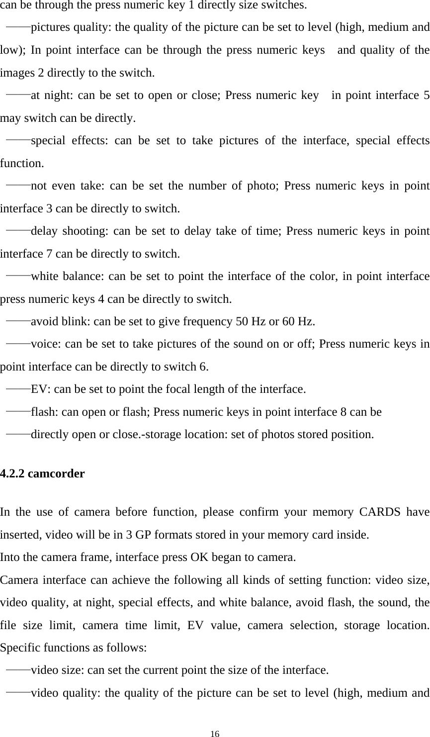   16can be through the press numeric key 1 directly size switches.  ——pictures quality: the quality of the picture can be set to level (high, medium and low); In point interface can be through the press numeric keys  and quality of the images 2 directly to the switch.  ——at night: can be set to open or close; Press numeric key  in point interface 5 may switch can be directly.  ——special effects: can be set to take pictures of the interface, special effects function.  ——not even take: can be set the number of photo; Press numeric keys in point interface 3 can be directly to switch.  ——delay shooting: can be set to delay take of time; Press numeric keys in point interface 7 can be directly to switch.  ——white balance: can be set to point the interface of the color, in point interface press numeric keys 4 can be directly to switch.  ——avoid blink: can be set to give frequency 50 Hz or 60 Hz.  ——voice: can be set to take pictures of the sound on or off; Press numeric keys in point interface can be directly to switch 6.  ——EV: can be set to point the focal length of the interface.  ——flash: can open or flash; Press numeric keys in point interface 8 can be    ——directly open or close.-storage location: set of photos stored position. 4.2.2 camcorder In the use of camera before function, please confirm your memory CARDS have inserted, video will be in 3 GP formats stored in your memory card inside. Into the camera frame, interface press OK began to camera. Camera interface can achieve the following all kinds of setting function: video size, video quality, at night, special effects, and white balance, avoid flash, the sound, the file size limit, camera time limit, EV value, camera selection, storage location. Specific functions as follows:  ——video size: can set the current point the size of the interface.  ——video quality: the quality of the picture can be set to level (high, medium and 