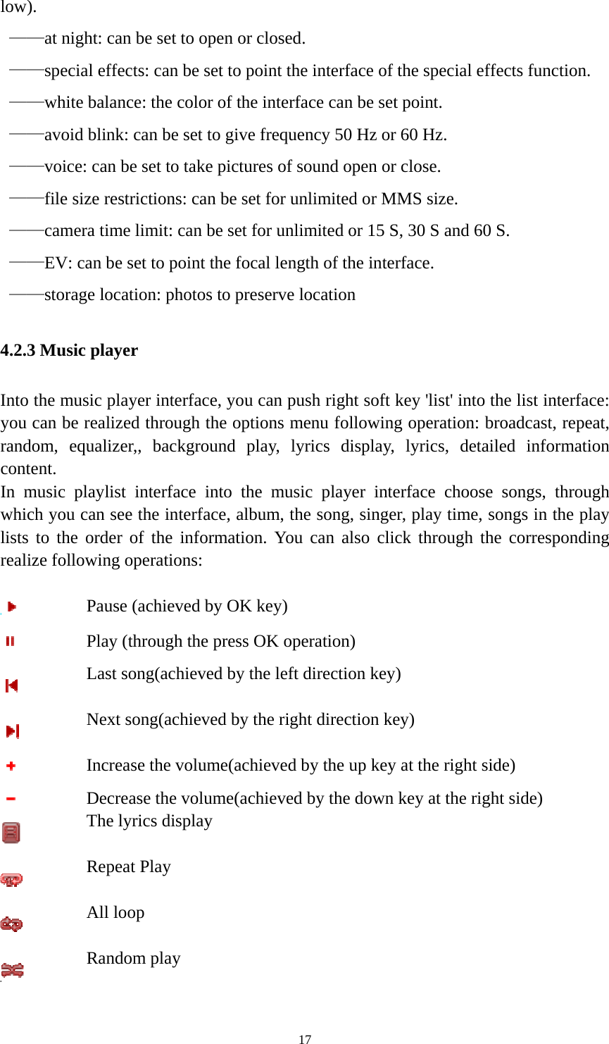   17low).  ——at night: can be set to open or closed.  ——special effects: can be set to point the interface of the special effects function.  ——white balance: the color of the interface can be set point.  ——avoid blink: can be set to give frequency 50 Hz or 60 Hz.  ——voice: can be set to take pictures of sound open or close.  ——file size restrictions: can be set for unlimited or MMS size.  ——camera time limit: can be set for unlimited or 15 S, 30 S and 60 S.  ——EV: can be set to point the focal length of the interface.  ——storage location: photos to preserve location 4.2.3 Music player Into the music player interface, you can push right soft key &apos;list&apos; into the list interface: you can be realized through the options menu following operation: broadcast, repeat, random, equalizer,, background play, lyrics display, lyrics, detailed information content. In music playlist interface into the music player interface choose songs, through which you can see the interface, album, the song, singer, play time, songs in the play lists to the order of the information. You can also click through the corresponding realize following operations:   Pause (achieved by OK key)  Play (through the press OK operation)  Last song(achieved by the left direction key)  Next song(achieved by the right direction key)  Increase the volume(achieved by the up key at the right side)  Decrease the volume(achieved by the down key at the right side)  The lyrics display  Repeat Play  All loop  Random play 