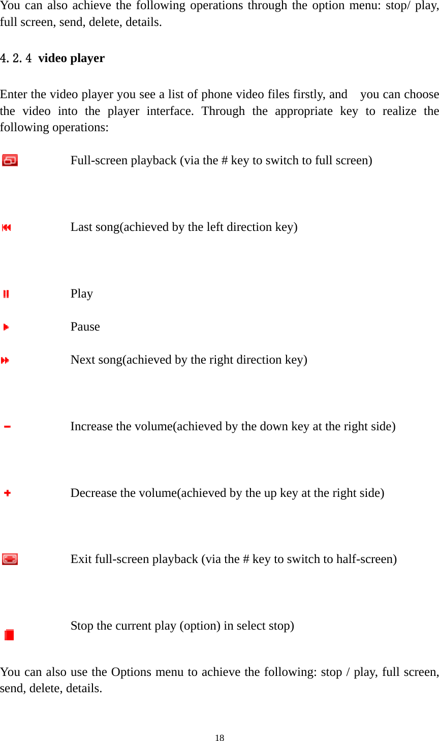   18 You can also achieve the following operations through the option menu: stop/ play, full screen, send, delete, details. 4.2.4 video player Enter the video player you see a list of phone video files firstly, and    you can choose the video into the player interface. Through the appropriate key to realize the following operations:   Full-screen playback (via the # key to switch to full screen)  Last song(achieved by the left direction key)  Play  Pause  Next song(achieved by the right direction key)  Increase the volume(achieved by the down key at the right side)  Decrease the volume(achieved by the up key at the right side)  Exit full-screen playback (via the # key to switch to half-screen)  Stop the current play (option) in select stop) You can also use the Options menu to achieve the following: stop / play, full screen, send, delete, details.  