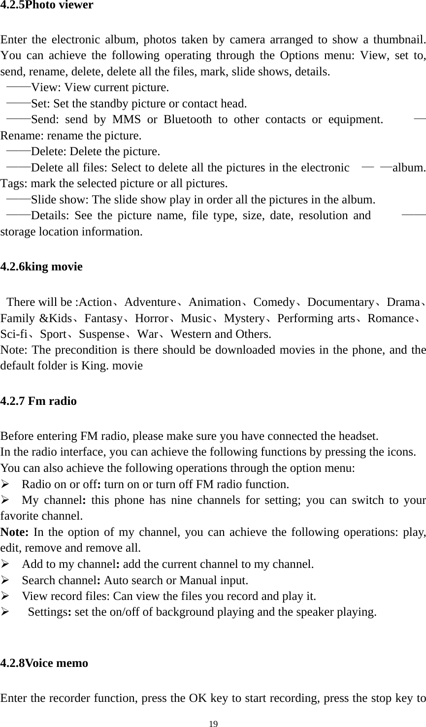   194.2.5Photo viewer Enter the electronic album, photos taken by camera arranged to show a thumbnail. You can achieve the following operating through the Options menu: View, set to, send, rename, delete, delete all the files, mark, slide shows, details.  ——View: View current picture.  ——Set: Set the standby picture or contact head.    ——Send: send by MMS or Bluetooth to other contacts or equipment.     —Rename: rename the picture.    ——Delete: Delete the picture.    ——Delete all files: Select to delete all the pictures in the electronic    — —album. Tags: mark the selected picture or all pictures.    ——Slide show: The slide show play in order all the pictures in the album.    ——Details: See the picture name, file type, size, date, resolution and     ——storage location information. 4.2.6king movie   There will be :Action、Adventure、Animation、Comedy、Documentary、Drama、Family &amp;Kids、Fantasy、Horror、Music、Mystery、Performing arts、Romance、Sci-fi、Sport、Suspense、War、Western and Others. Note: The precondition is there should be downloaded movies in the phone, and the default folder is King. movie 4.2.7 Fm radio Before entering FM radio, please make sure you have connected the headset. In the radio interface, you can achieve the following functions by pressing the icons. You can also achieve the following operations through the option menu:  Radio on or off: turn on or turn off FM radio function.  My channel: this phone has nine channels for setting; you can switch to your favorite channel. Note: In the option of my channel, you can achieve the following operations: play, edit, remove and remove all.  Add to my channel: add the current channel to my channel.  Search channel: Auto search or Manual input.  View record files: Can view the files you record and play it.     Settings: set the on/off of background playing and the speaker playing.    4.2.8Voice memo Enter the recorder function, press the OK key to start recording, press the stop key to 