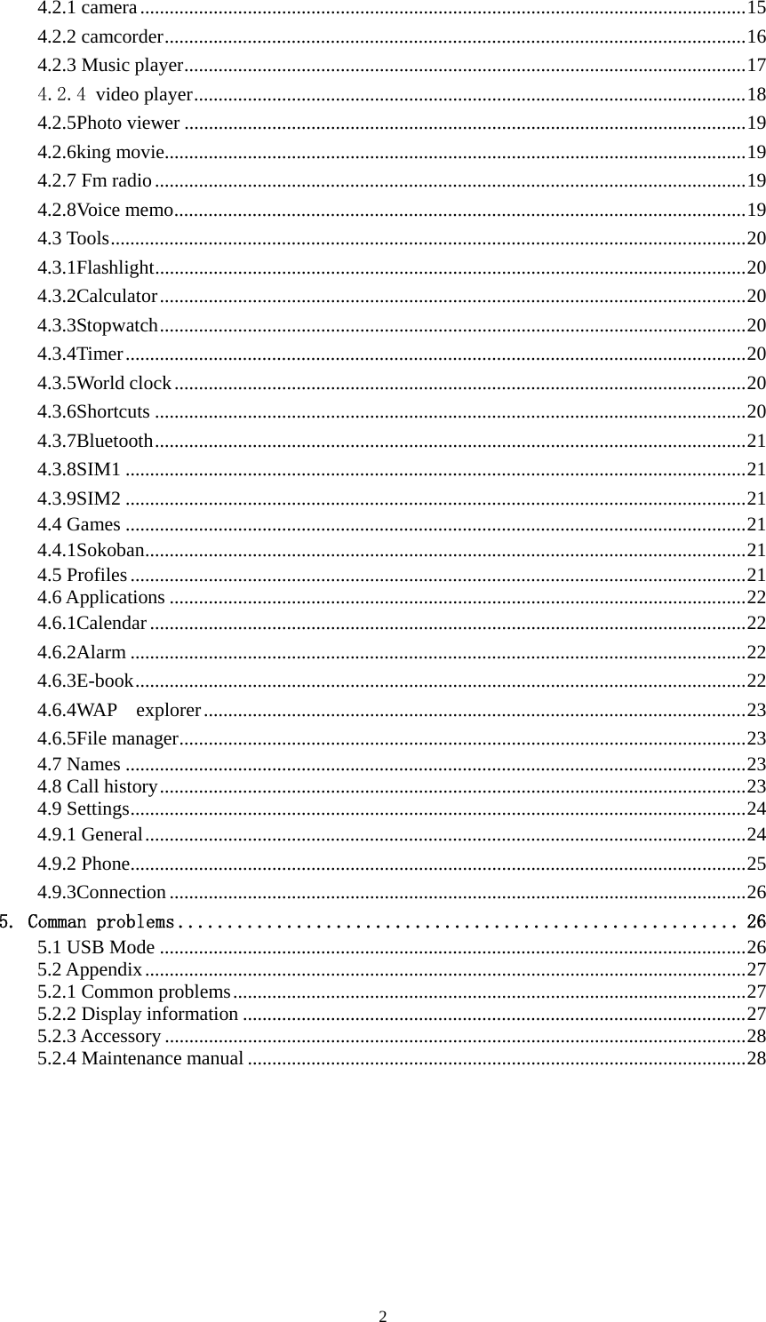   24.2.1 camera............................................................................................................................15 4.2.2 camcorder.......................................................................................................................16 4.2.3 Music player...................................................................................................................17 4.2.4 video player.................................................................................................................18 4.2.5Photo viewer ...................................................................................................................19 4.2.6king movie.......................................................................................................................19 4.2.7 Fm radio.........................................................................................................................19 4.2.8Voice memo.....................................................................................................................19 4.3 Tools..................................................................................................................................20 4.3.1Flashlight.........................................................................................................................20 4.3.2Calculator........................................................................................................................20 4.3.3Stopwatch........................................................................................................................20 4.3.4Timer...............................................................................................................................20 4.3.5World clock.....................................................................................................................20 4.3.6Shortcuts .........................................................................................................................20 4.3.7Bluetooth.........................................................................................................................21 4.3.8SIM1 ...............................................................................................................................21 4.3.9SIM2 ...............................................................................................................................21 4.4 Games ...............................................................................................................................21 4.4.1Sokoban...........................................................................................................................21 4.5 Profiles..............................................................................................................................21 4.6 Applications ......................................................................................................................22 4.6.1Calendar..........................................................................................................................22 4.6.2Alarm ..............................................................................................................................22 4.6.3E-book.............................................................................................................................22 4.6.4WAP  explorer...............................................................................................................23 4.6.5File manager....................................................................................................................23 4.7 Names ...............................................................................................................................23 4.8 Call history........................................................................................................................23 4.9 Settings..............................................................................................................................24 4.9.1 General...........................................................................................................................24 4.9.2 Phone..............................................................................................................................25 4.9.3Connection ......................................................................................................................26 5. Comman problems ......................................................... 26 5.1 USB Mode ........................................................................................................................26 5.2 Appendix...........................................................................................................................27 5.2.1 Common problems.........................................................................................................27 5.2.2 Display information .......................................................................................................27 5.2.3 Accessory .......................................................................................................................28 5.2.4 Maintenance manual ......................................................................................................28      