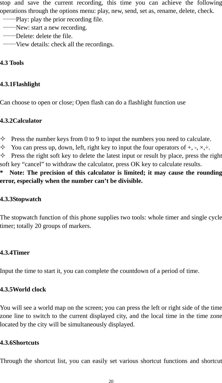   20stop and save the current recording, this time you can achieve the following operations through the options menu: play, new, send, set as, rename, delete, check.    ——Play: play the prior recording file.    ——New: start a new recording.  ——Delete: delete the file.    ——View details: check all the recordings. 4.3 Tools 4.3.1Flashlight  Can choose to open or close; Open flash can do a flashlight function use 4.3.2Calculator  Press the number keys from 0 to 9 to input the numbers you need to calculate.    You can press up, down, left, right key to input the four operators of +, -, ×,÷.  Press the right soft key to delete the latest input or result by place, press the right soft key “cancel” to withdraw the calculator, press OK key to calculate results. * Note: The precision of this calculator is limited; it may cause the rounding error, especially when the number can’t be divisible. 4.3.3Stopwatch The stopwatch function of this phone supplies two tools: whole timer and single cycle timer; totally 20 groups of markers.  4.3.4Timer Input the time to start it, you can complete the countdown of a period of time. 4.3.5World clock You will see a world map on the screen; you can press the left or right side of the time zone line to switch to the current displayed city, and the local time in the time zone located by the city will be simultaneously displayed. 4.3.6Shortcuts Through the shortcut list, you can easily set various shortcut functions and shortcut 