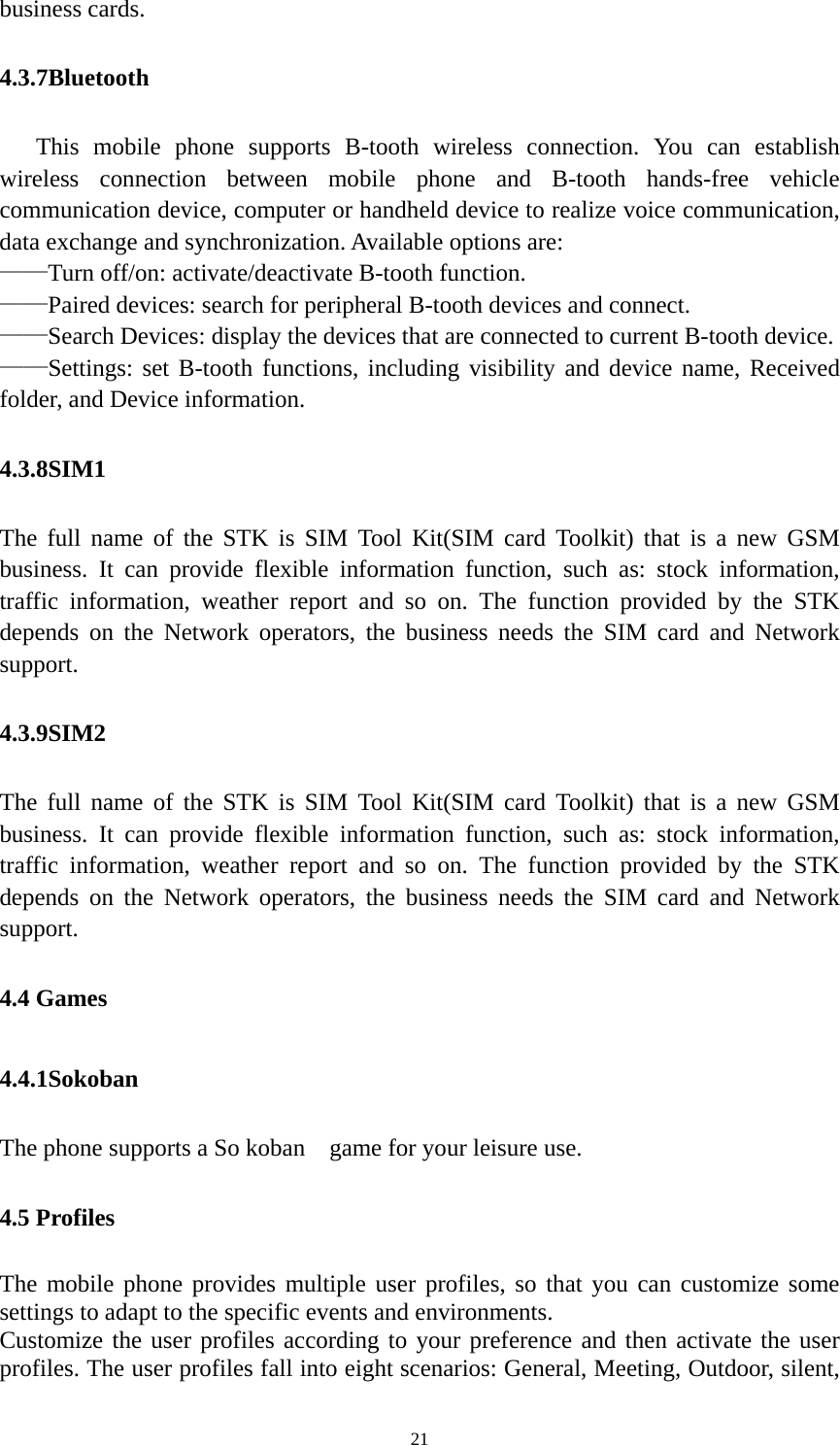   21business cards. 4.3.7Bluetooth    This mobile phone supports B-tooth wireless connection. You can establish wireless connection between mobile phone and B-tooth hands-free vehicle communication device, computer or handheld device to realize voice communication, data exchange and synchronization. Available options are: ——Turn off/on: activate/deactivate B-tooth function. ——Paired devices: search for peripheral B-tooth devices and connect. ——Search Devices: display the devices that are connected to current B-tooth device. ——Settings: set B-tooth functions, including visibility and device name, Received folder, and Device information. 4.3.8SIM1 The full name of the STK is SIM Tool Kit(SIM card Toolkit) that is a new GSM business. It can provide flexible information function, such as: stock information, traffic information, weather report and so on. The function provided by the STK depends on the Network operators, the business needs the SIM card and Network support. 4.3.9SIM2 The full name of the STK is SIM Tool Kit(SIM card Toolkit) that is a new GSM business. It can provide flexible information function, such as: stock information, traffic information, weather report and so on. The function provided by the STK depends on the Network operators, the business needs the SIM card and Network support. 4.4 Games 4.4.1Sokoban The phone supports a So koban    game for your leisure use. 4.5 Profiles The mobile phone provides multiple user profiles, so that you can customize some settings to adapt to the specific events and environments. Customize the user profiles according to your preference and then activate the user profiles. The user profiles fall into eight scenarios: General, Meeting, Outdoor, silent, 