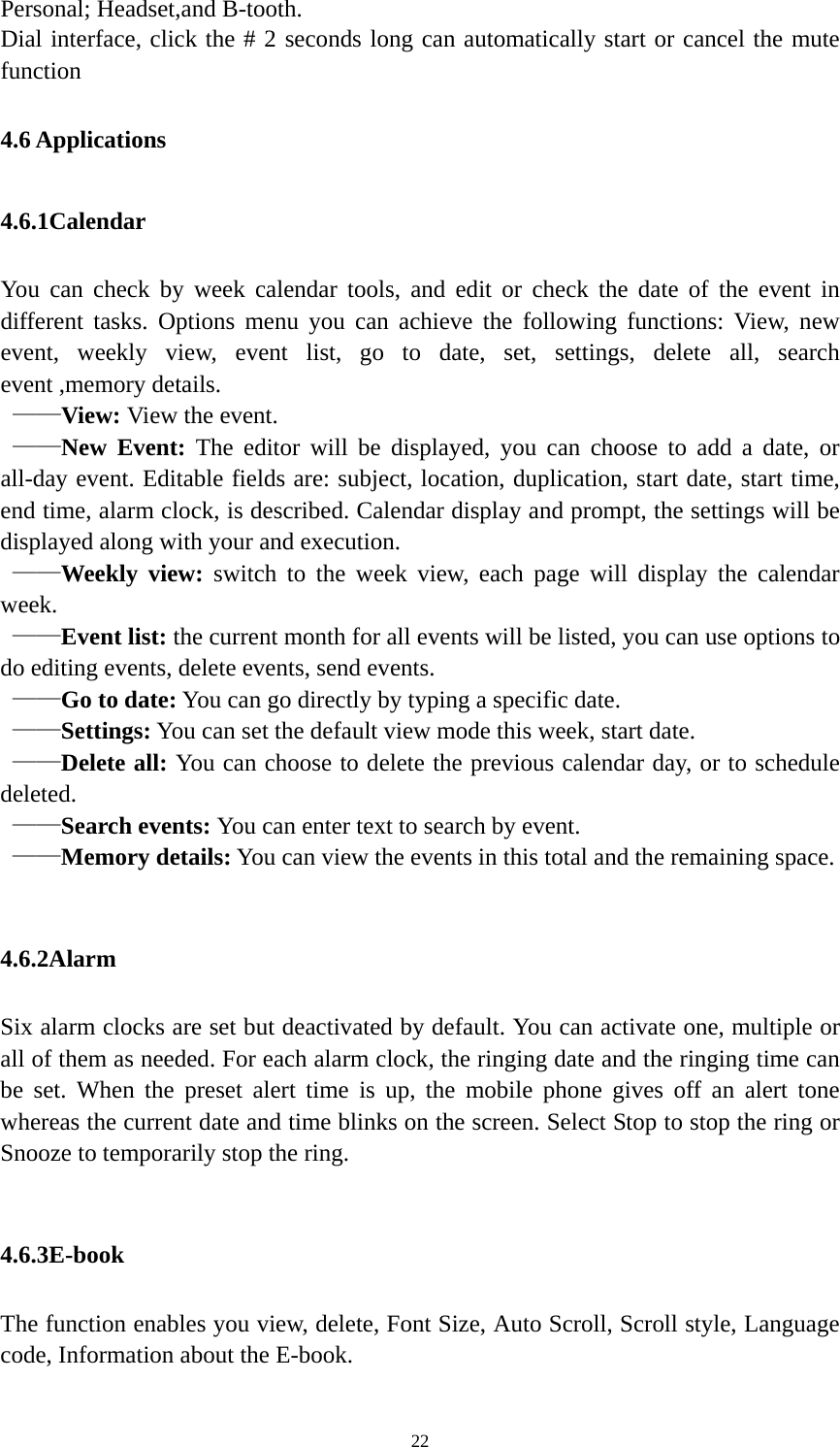   22Personal; Headset,and B-tooth. Dial interface, click the # 2 seconds long can automatically start or cancel the mute function 4.6 Applications 4.6.1Calendar You can check by week calendar tools, and edit or check the date of the event in different tasks. Options menu you can achieve the following functions: View, new event, weekly view, event list, go to date, set, settings, delete all, search event ,memory details.  ——View: View the event.  ——New Event: The editor will be displayed, you can choose to add a date, or all-day event. Editable fields are: subject, location, duplication, start date, start time, end time, alarm clock, is described. Calendar display and prompt, the settings will be displayed along with your and execution.    ——Weekly view: switch to the week view, each page will display the calendar week.   ——Event list: the current month for all events will be listed, you can use options to do editing events, delete events, send events.    ——Go to date: You can go directly by typing a specific date.    ——Settings: You can set the default view mode this week, start date.    ——Delete all: You can choose to delete the previous calendar day, or to schedule deleted.   ——Search events: You can enter text to search by event.    ——Memory details: You can view the events in this total and the remaining space.  4.6.2Alarm Six alarm clocks are set but deactivated by default. You can activate one, multiple or all of them as needed. For each alarm clock, the ringing date and the ringing time can be set. When the preset alert time is up, the mobile phone gives off an alert tone whereas the current date and time blinks on the screen. Select Stop to stop the ring or Snooze to temporarily stop the ring.  4.6.3E-book The function enables you view, delete, Font Size, Auto Scroll, Scroll style, Language code, Information about the E-book.    