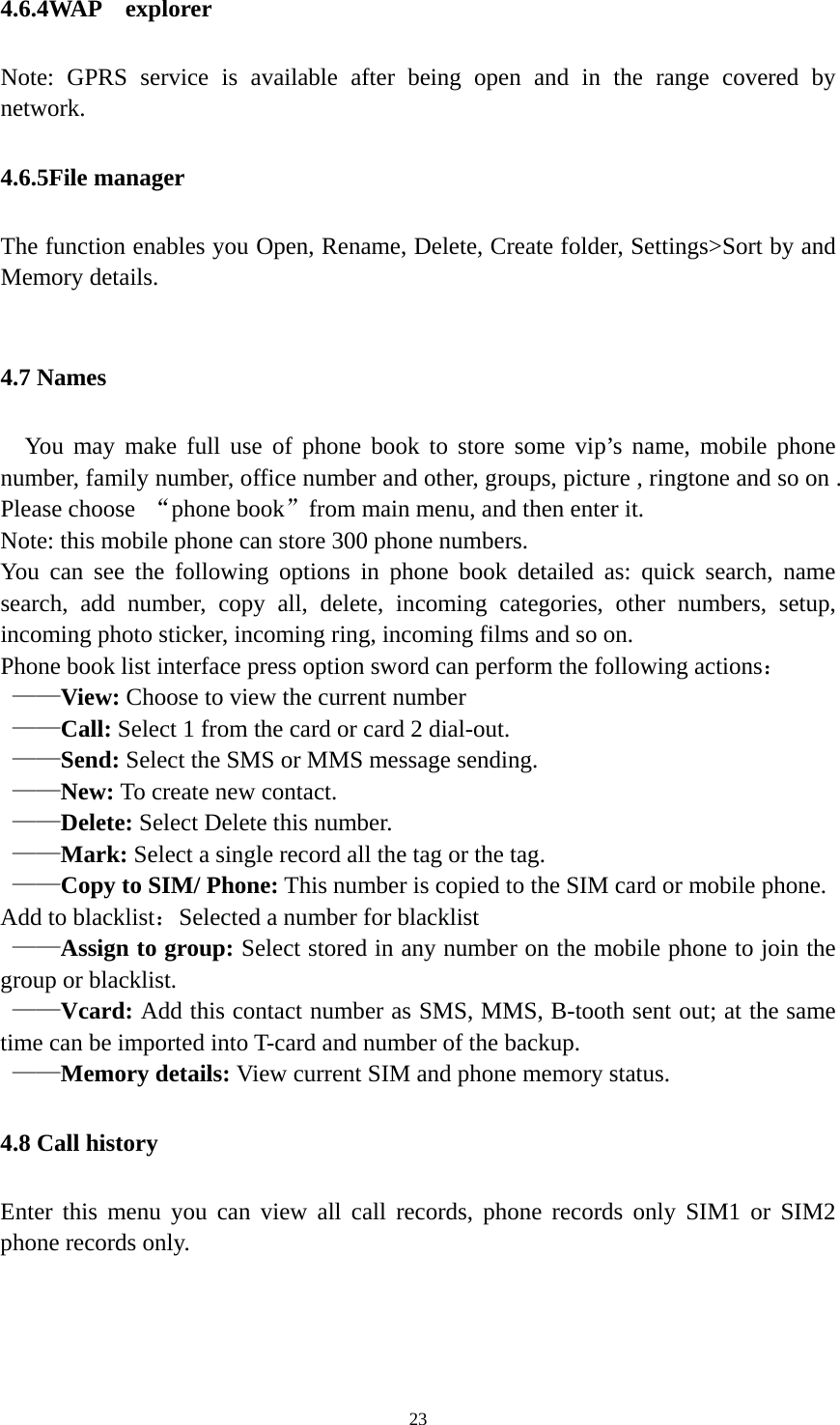   234.6.4WAP  explorer Note: GPRS service is available after being open and in the range covered by network. 4.6.5File manager The function enables you Open, Rename, Delete, Create folder, Settings&gt;Sort by and Memory details.  4.7 Names   You may make full use of phone book to store some vip’s name, mobile phone number, family number, office number and other, groups, picture , ringtone and so on . Please choose  “phone book”from main menu, and then enter it. Note: this mobile phone can store 300 phone numbers. You can see the following options in phone book detailed as: quick search, name search, add number, copy all, delete, incoming categories, other numbers, setup, incoming photo sticker, incoming ring, incoming films and so on. Phone book list interface press option sword can perform the following actions：  ——View: Choose to view the current number  ——Call: Select 1 from the card or card 2 dial-out.  ——Send: Select the SMS or MMS message sending.  ——New: To create new contact.  ——Delete: Select Delete this number.  ——Mark: Select a single record all the tag or the tag.  ——Copy to SIM/ Phone: This number is copied to the SIM card or mobile phone. Add to blacklist：Selected a number for blacklist  ——Assign to group: Select stored in any number on the mobile phone to join the group or blacklist.  ——Vcard: Add this contact number as SMS, MMS, B-tooth sent out; at the same time can be imported into T-card and number of the backup.  ——Memory details: View current SIM and phone memory status. 4.8 Call history Enter this menu you can view all call records, phone records only SIM1 or SIM2 phone records only.  