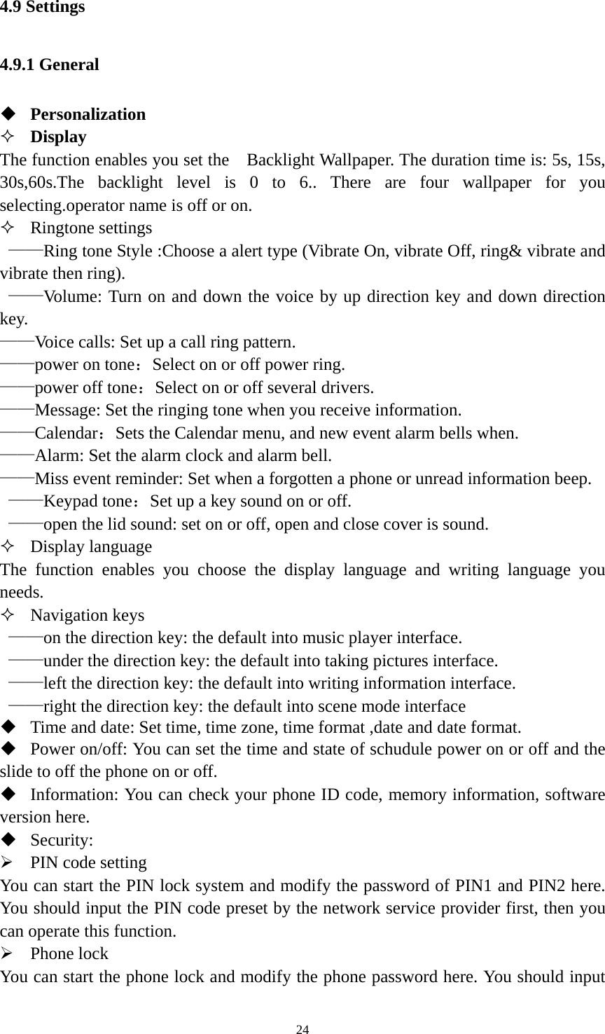   244.9 Settings 4.9.1 General  Personalization  Display The function enables you set the    Backlight Wallpaper. The duration time is: 5s, 15s, 30s,60s.The backlight level is 0 to 6.. There are four wallpaper for you selecting.operator name is off or on.  Ringtone settings  ——Ring tone Style :Choose a alert type (Vibrate On, vibrate Off, ring&amp; vibrate and vibrate then ring).    ——Volume: Turn on and down the voice by up direction key and down direction key. ——Voice calls: Set up a call ring pattern. ——power on tone：Select on or off power ring. ——power off tone：Select on or off several drivers. ——Message: Set the ringing tone when you receive information. ——Calendar：Sets the Calendar menu, and new event alarm bells when. ——Alarm: Set the alarm clock and alarm bell. ——Miss event reminder: Set when a forgotten a phone or unread information beep.  ——Keypad tone：Set up a key sound on or off.  ——open the lid sound: set on or off, open and close cover is sound.  Display language The function enables you choose the display language and writing language you needs.  Navigation keys  ——on the direction key: the default into music player interface.    ——under the direction key: the default into taking pictures interface.    ——left the direction key: the default into writing information interface.    ——right the direction key: the default into scene mode interface    Time and date: Set time, time zone, time format ,date and date format.  Power on/off: You can set the time and state of schudule power on or off and the slide to off the phone on or off.  Information: You can check your phone ID code, memory information, software version here.  Security:  PIN code setting You can start the PIN lock system and modify the password of PIN1 and PIN2 here. You should input the PIN code preset by the network service provider first, then you can operate this function.    Phone lock You can start the phone lock and modify the phone password here. You should input 