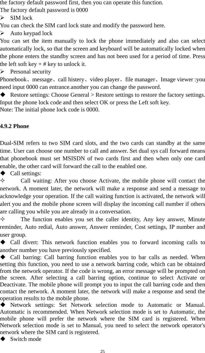   25the factory default password first, then you can operate this function.   The factory default password is 0000    SIM lock You can check the SIM card lock state and modify the password here.  Auto keypad lock You can set the item manually to lock the phone immediately and also can select automatically lock, so that the screen and keyboard will be automatically locked when the phone enters the standby screen and has not been used for a period of time. Press the left soft key + # key to unlock it.    Personal security Phonebook、message、call histery、video player、file manager、Image viewer :you need input 0000 can entrance.another you can change the password.  Restore settings: Choose General &gt; Restore settings to restore the factory settings. Input the phone lock code and then select OK or press the Left soft key. Note: The initial phone lock code is 0000. 4.9.2 Phone Dual-SIM refers to two SIM card slots, and the two cards can standby at the same time. User can choose one number to call and answer. Set dual sys call forward means that phonebook must set MSISDN of two cards first and then when only one card enable, the other card will forward the call to the enabled one.  Call settings:  Call waiting: After you choose Activate, the mobile phone will contact the network. A moment later, the network will make a response and send a message to acknowledge your operation. If the call waiting function is activated, the network will alert you and the mobile phone screen will display the incoming call number if others are calling you while you are already in a conversation.  The function enables you set the caller identity, Any key answer, Minute reminder, Auto redial, Auto answer, Answer reminder, Cost settings, IP number and user group.  Call divert: This network function enables you to forward incoming calls to another number you have previously specified.  Call barring: Call barring function enables you to bar calls as needed. When setting this function, you need to use a network barring code, which can be obtained from the network operator. If the code is wrong, an error message will be prompted on the screen. After selecting a call barring option, continue to select Activate or Deactivate. The mobile phone will prompt you to input the call barring code and then contact the network. A moment later, the network will make a response and send the operation results to the mobile phone.  Network settings: Set Network selection mode to Automatic or Manual. Automatic is recommended. When Network selection mode is set to Automatic, the mobile phone will prefer the network where the SIM card is registered. When Network selection mode is set to Manual, you need to select the network operator&apos;s network where the SIM card is registered.  Switch mode 