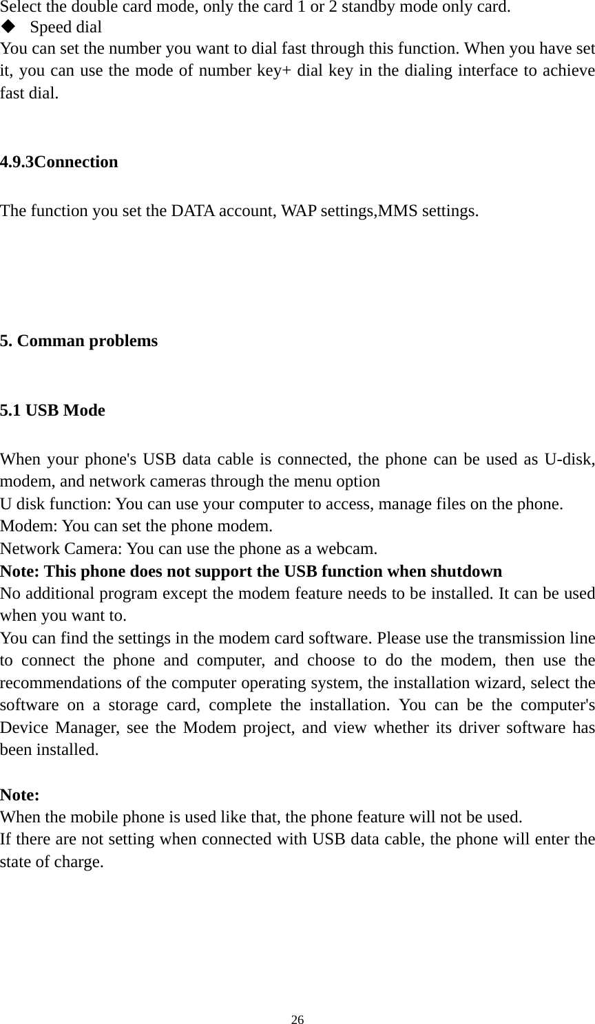   26Select the double card mode, only the card 1 or 2 standby mode only card.  Speed dial You can set the number you want to dial fast through this function. When you have set it, you can use the mode of number key+ dial key in the dialing interface to achieve fast dial.  4.9.3Connection The function you set the DATA account, WAP settings,MMS settings.    5. Comman problems 5.1 USB Mode When your phone&apos;s USB data cable is connected, the phone can be used as U-disk, modem, and network cameras through the menu option U disk function: You can use your computer to access, manage files on the phone.   Modem: You can set the phone modem.   Network Camera: You can use the phone as a webcam. Note: This phone does not support the USB function when shutdown No additional program except the modem feature needs to be installed. It can be used when you want to.   You can find the settings in the modem card software. Please use the transmission line to connect the phone and computer, and choose to do the modem, then use the recommendations of the computer operating system, the installation wizard, select the software on a storage card, complete the installation. You can be the computer&apos;s Device Manager, see the Modem project, and view whether its driver software has been installed.  Note:  When the mobile phone is used like that, the phone feature will not be used.   If there are not setting when connected with USB data cable, the phone will enter the state of charge.  