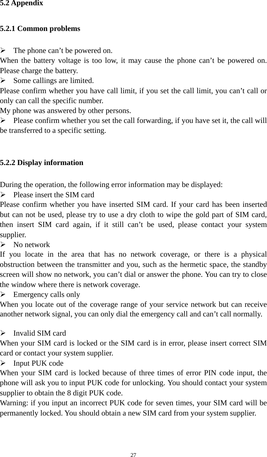   275.2 Appendix 5.2.1 Common problems  The phone can’t be powered on.   When the battery voltage is too low, it may cause the phone can’t be powered on. Please charge the battery.    Some callings are limited.   Please confirm whether you have call limit, if you set the call limit, you can’t call or only can call the specific number.   My phone was answered by other persons.    Please confirm whether you set the call forwarding, if you have set it, the call will be transferred to a specific setting.    5.2.2 Display information During the operation, the following error information may be displayed:    Please insert the SIM card Please confirm whether you have inserted SIM card. If your card has been inserted but can not be used, please try to use a dry cloth to wipe the gold part of SIM card, then insert SIM card again, if it still can’t be used, please contact your system supplier.   No network If you locate in the area that has no network coverage, or there is a physical obstruction between the transmitter and you, such as the hermetic space, the standby screen will show no network, you can’t dial or answer the phone. You can try to close the window where there is network coverage.    Emergency calls only When you locate out of the coverage range of your service network but can receive another network signal, you can only dial the emergency call and can’t call normally.     Invalid SIM card When your SIM card is locked or the SIM card is in error, please insert correct SIM card or contact your system supplier.    Input PUK code   When your SIM card is locked because of three times of error PIN code input, the phone will ask you to input PUK code for unlocking. You should contact your system supplier to obtain the 8 digit PUK code.     Warning: if you input an incorrect PUK code for seven times, your SIM card will be permanently locked. You should obtain a new SIM card from your system supplier.    