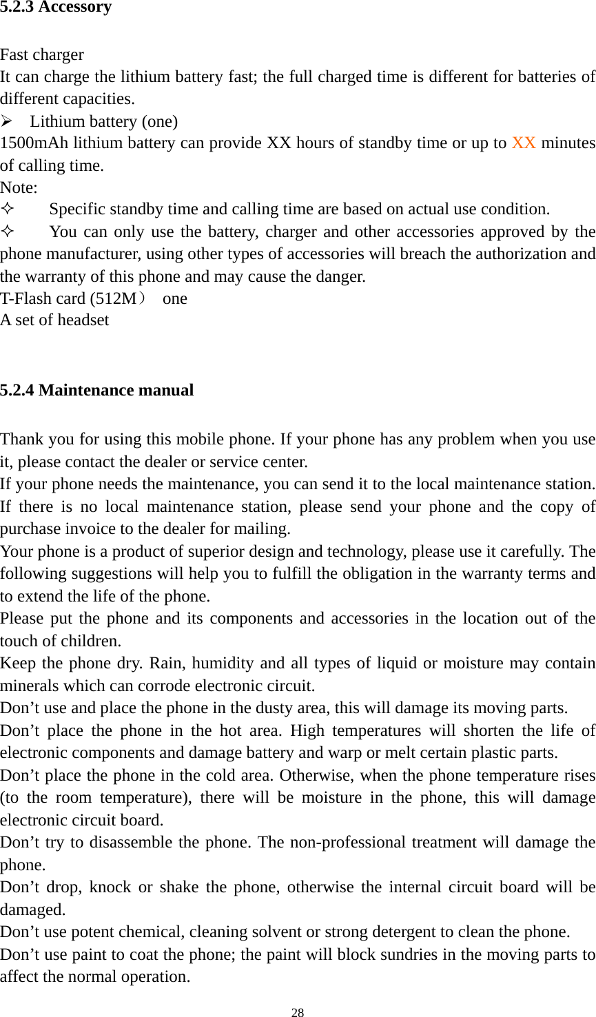   285.2.3 Accessory Fast charger   It can charge the lithium battery fast; the full charged time is different for batteries of different capacities.    Lithium battery (one)   1500mAh lithium battery can provide XX hours of standby time or up to XX minutes of calling time.   Note:  Specific standby time and calling time are based on actual use condition.  You can only use the battery, charger and other accessories approved by the phone manufacturer, using other types of accessories will breach the authorization and the warranty of this phone and may cause the danger.   T-Flash card (512M） one A set of headset    5.2.4 Maintenance manual Thank you for using this mobile phone. If your phone has any problem when you use it, please contact the dealer or service center.   If your phone needs the maintenance, you can send it to the local maintenance station. If there is no local maintenance station, please send your phone and the copy of purchase invoice to the dealer for mailing.   Your phone is a product of superior design and technology, please use it carefully. The following suggestions will help you to fulfill the obligation in the warranty terms and to extend the life of the phone.   Please put the phone and its components and accessories in the location out of the touch of children.   Keep the phone dry. Rain, humidity and all types of liquid or moisture may contain minerals which can corrode electronic circuit.   Don’t use and place the phone in the dusty area, this will damage its moving parts.   Don’t place the phone in the hot area. High temperatures will shorten the life of electronic components and damage battery and warp or melt certain plastic parts.   Don’t place the phone in the cold area. Otherwise, when the phone temperature rises (to the room temperature), there will be moisture in the phone, this will damage electronic circuit board.   Don’t try to disassemble the phone. The non-professional treatment will damage the phone.  Don’t drop, knock or shake the phone, otherwise the internal circuit board will be damaged.  Don’t use potent chemical, cleaning solvent or strong detergent to clean the phone. Don’t use paint to coat the phone; the paint will block sundries in the moving parts to affect the normal operation.   