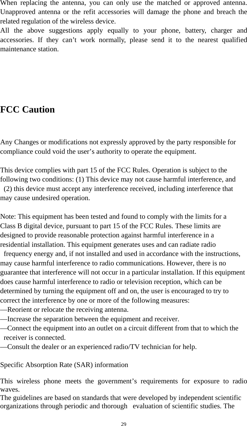   29When replacing the antenna, you can only use the matched or approved antenna. Unapproved antenna or the refit accessories will damage the phone and breach the related regulation of the wireless device.     All the above suggestions apply equally to your phone, battery, charger and accessories. If they can’t work normally, please send it to the nearest qualified maintenance station.    FCC Caution     Any Changes or modifications not expressly approved by the party responsible for   compliance could void the user’s authority to operate the equipment.    This device complies with part 15 of the FCC Rules. Operation is subject to the   following two conditions: (1) This device may not cause harmful interference, and   (2) this device must accept any interference received, including interference that   may cause undesired operation.    Note: This equipment has been tested and found to comply with the limits for a   Class B digital device, pursuant to part 15 of the FCC Rules. These limits are   designed to provide reasonable protection against harmful interference in a   residential installation. This equipment generates uses and can radiate radio   frequency energy and, if not installed and used in accordance with the instructions,   may cause harmful interference to radio communications. However, there is no   guarantee that interference will not occur in a particular installation. If this equipment   does cause harmful interference to radio or television reception, which can be   determined by turning the equipment off and on, the user is encouraged to try to   correct the interference by one or more of the following measures:   —Reorient or relocate the receiving antenna.   —Increase the separation between the equipment and receiver.   —Connect the equipment into an outlet on a circuit different from that to which the   receiver is connected.   —Consult the dealer or an experienced radio/TV technician for help.    Specific Absorption Rate (SAR) information     This wireless phone meets the government’s requirements for exposure to radio waves.  The guidelines are based on standards that were developed by independent scientific   organizations through periodic and thorough   evaluation of scientific studies. The   