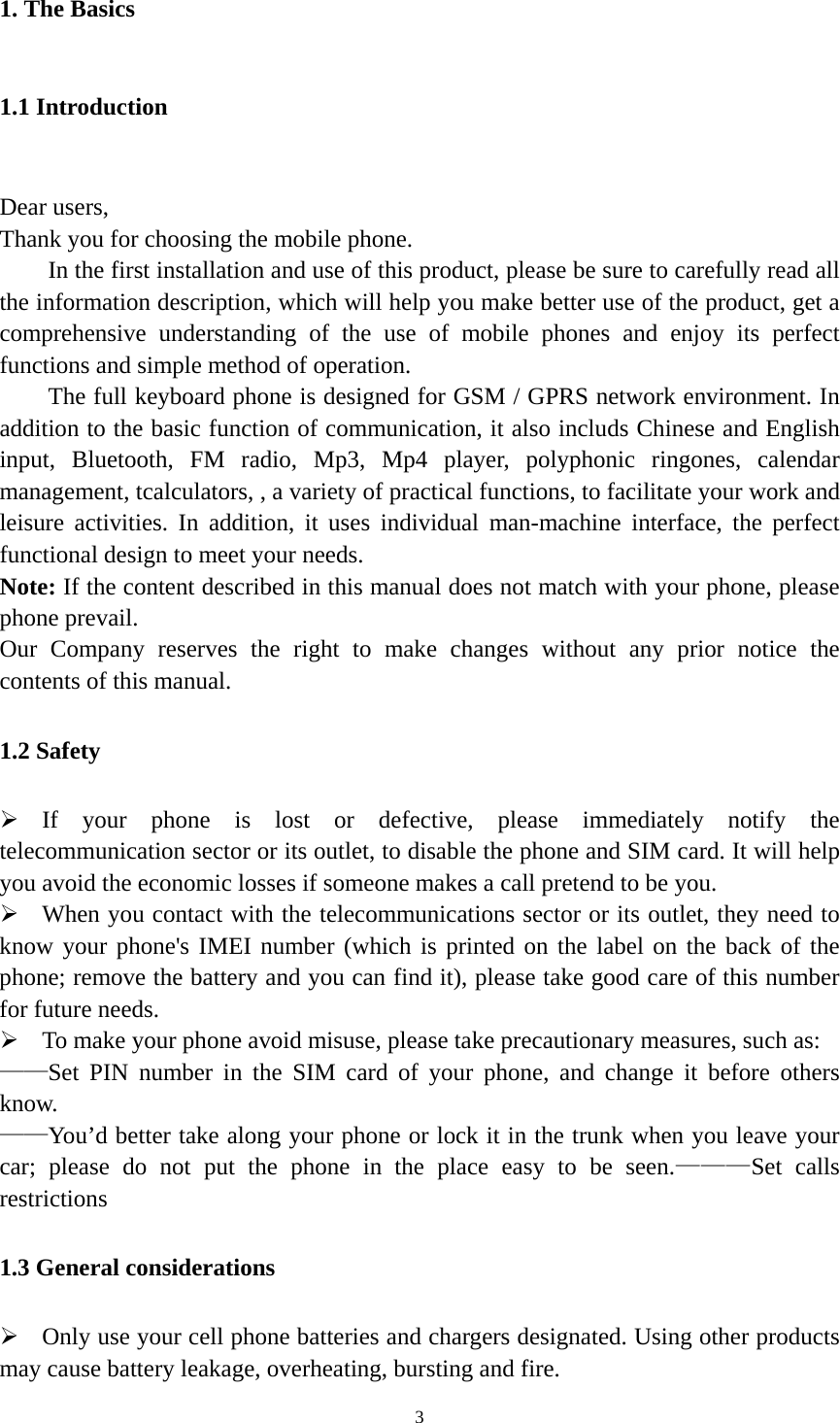   31. The Basics 1.1 Introduction  Dear users, Thank you for choosing the mobile phone.         In the first installation and use of this product, please be sure to carefully read all the information description, which will help you make better use of the product, get a comprehensive understanding of the use of mobile phones and enjoy its perfect functions and simple method of operation.           The full keyboard phone is designed for GSM / GPRS network environment. In addition to the basic function of communication, it also includs Chinese and English input, Bluetooth, FM radio, Mp3, Mp4 player, polyphonic ringones, calendar management, tcalculators, , a variety of practical functions, to facilitate your work and leisure activities. In addition, it uses individual man-machine interface, the perfect functional design to meet your needs.   Note: If the content described in this manual does not match with your phone, please phone prevail.   Our Company reserves the right to make changes without any prior notice the contents of this manual. 1.2 Safety  If your phone is lost or defective, please immediately notify the telecommunication sector or its outlet, to disable the phone and SIM card. It will help you avoid the economic losses if someone makes a call pretend to be you.  When you contact with the telecommunications sector or its outlet, they need to know your phone&apos;s IMEI number (which is printed on the label on the back of the phone; remove the battery and you can find it), please take good care of this number for future needs.  To make your phone avoid misuse, please take precautionary measures, such as:   ——Set PIN number in the SIM card of your phone, and change it before others know. ——You’d better take along your phone or lock it in the trunk when you leave your car; please do not put the phone in the place easy to be seen.———Set calls restrictions 1.3 General considerations  Only use your cell phone batteries and chargers designated. Using other products may cause battery leakage, overheating, bursting and fire. 