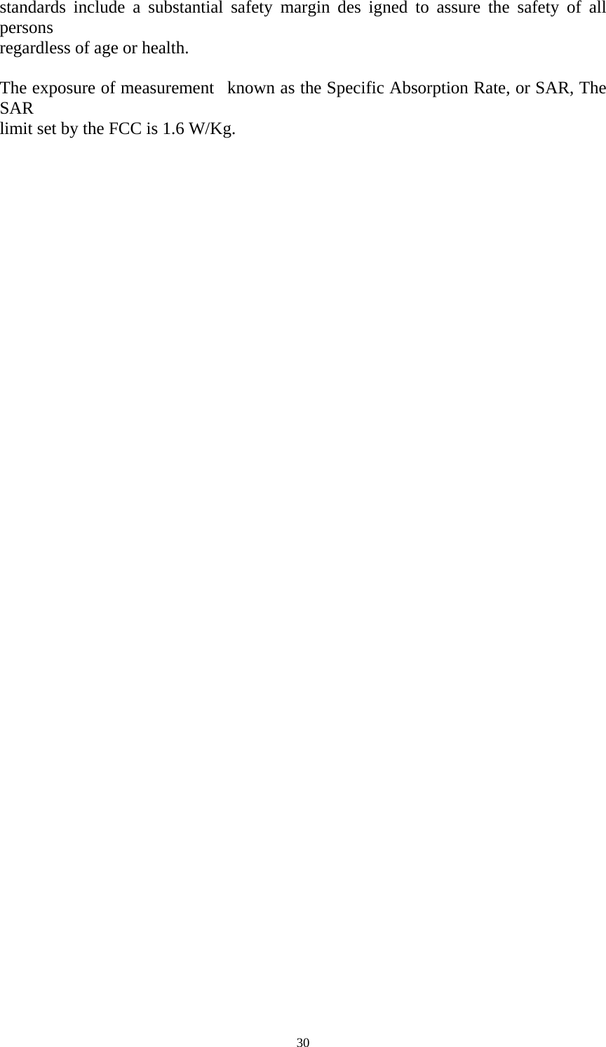   30standards include a substantial safety margin des igned to assure the safety of all persons  regardless of age or health.     The exposure of measurement   known as the Specific Absorption Rate, or SAR, The SAR  limit set by the FCC is 1.6 W/Kg.       