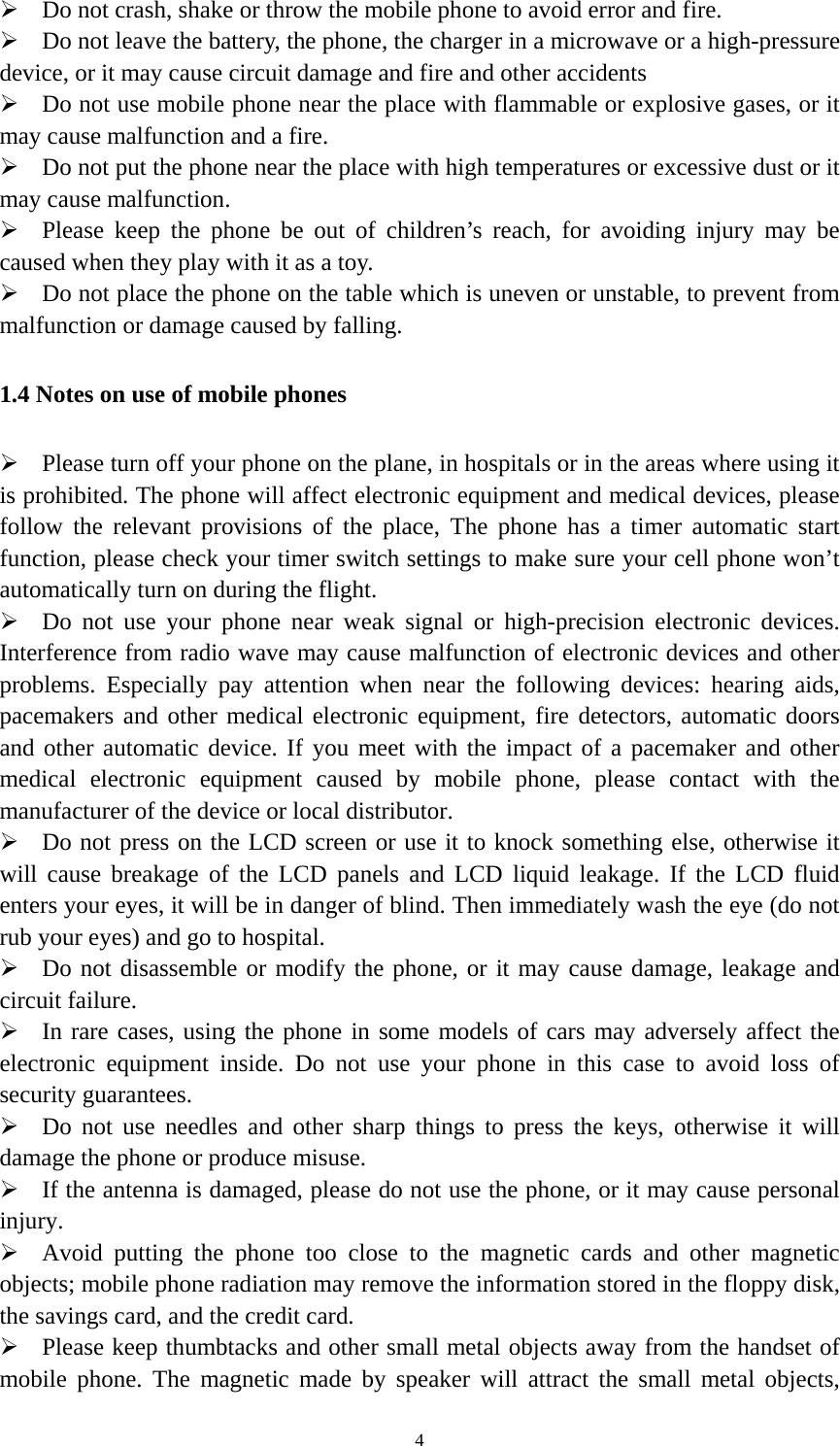   4 Do not crash, shake or throw the mobile phone to avoid error and fire.  Do not leave the battery, the phone, the charger in a microwave or a high-pressure device, or it may cause circuit damage and fire and other accidents  Do not use mobile phone near the place with flammable or explosive gases, or it may cause malfunction and a fire.  Do not put the phone near the place with high temperatures or excessive dust or it may cause malfunction.  Please keep the phone be out of children’s reach, for avoiding injury may be caused when they play with it as a toy.  Do not place the phone on the table which is uneven or unstable, to prevent from malfunction or damage caused by falling. 1.4 Notes on use of mobile phones  Please turn off your phone on the plane, in hospitals or in the areas where using it is prohibited. The phone will affect electronic equipment and medical devices, please follow the relevant provisions of the place, The phone has a timer automatic start function, please check your timer switch settings to make sure your cell phone won’t automatically turn on during the flight.  Do not use your phone near weak signal or high-precision electronic devices. Interference from radio wave may cause malfunction of electronic devices and other problems. Especially pay attention when near the following devices: hearing aids, pacemakers and other medical electronic equipment, fire detectors, automatic doors and other automatic device. If you meet with the impact of a pacemaker and other medical electronic equipment caused by mobile phone, please contact with the manufacturer of the device or local distributor.  Do not press on the LCD screen or use it to knock something else, otherwise it will cause breakage of the LCD panels and LCD liquid leakage. If the LCD fluid enters your eyes, it will be in danger of blind. Then immediately wash the eye (do not rub your eyes) and go to hospital.  Do not disassemble or modify the phone, or it may cause damage, leakage and circuit failure.    In rare cases, using the phone in some models of cars may adversely affect the electronic equipment inside. Do not use your phone in this case to avoid loss of security guarantees.  Do not use needles and other sharp things to press the keys, otherwise it will damage the phone or produce misuse.  If the antenna is damaged, please do not use the phone, or it may cause personal injury.  Avoid putting the phone too close to the magnetic cards and other magnetic objects; mobile phone radiation may remove the information stored in the floppy disk, the savings card, and the credit card.  Please keep thumbtacks and other small metal objects away from the handset of mobile phone. The magnetic made by speaker will attract the small metal objects, 