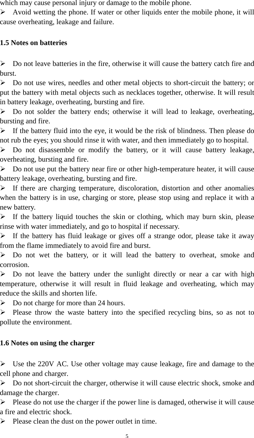   5which may cause personal injury or damage to the mobile phone.  Avoid wetting the phone. If water or other liquids enter the mobile phone, it will cause overheating, leakage and failure. 1.5 Notes on batteries  Do not leave batteries in the fire, otherwise it will cause the battery catch fire and burst.  Do not use wires, needles and other metal objects to short-circuit the battery; or put the battery with metal objects such as necklaces together, otherwise. It will result in battery leakage, overheating, bursting and fire.  Do not solder the battery ends; otherwise it will lead to leakage, overheating, bursting and fire.  If the battery fluid into the eye, it would be the risk of blindness. Then please do not rub the eyes; you should rinse it with water, and then immediately go to hospital.  Do not disassemble or modify the battery, or it will cause battery leakage, overheating, bursting and fire.  Do not use put the battery near fire or other high-temperature heater, it will cause battery leakage, overheating, bursting and fire.  If there are charging temperature, discoloration, distortion and other anomalies when the battery is in use, charging or store, please stop using and replace it with a new battery.    If the battery liquid touches the skin or clothing, which may burn skin, please rinse with water immediately, and go to hospital if necessary.  If the battery has fluid leakage or gives off a strange odor, please take it away from the flame immediately to avoid fire and burst.  Do not wet the battery, or it will lead the battery to overheat, smoke and corrosion.  Do not leave the battery under the sunlight directly or near a car with high temperature, otherwise it will result in fluid leakage and overheating, which may reduce the skills and shorten life.  Do not charge for more than 24 hours.  Please throw the waste battery into the specified recycling bins, so as not to pollute the environment. 1.6 Notes on using the charger  Use the 220V AC. Use other voltage may cause leakage, fire and damage to the cell phone and charger.  Do not short-circuit the charger, otherwise it will cause electric shock, smoke and damage the charger.  Please do not use the charger if the power line is damaged, otherwise it will cause a fire and electric shock.  Please clean the dust on the power outlet in time. 