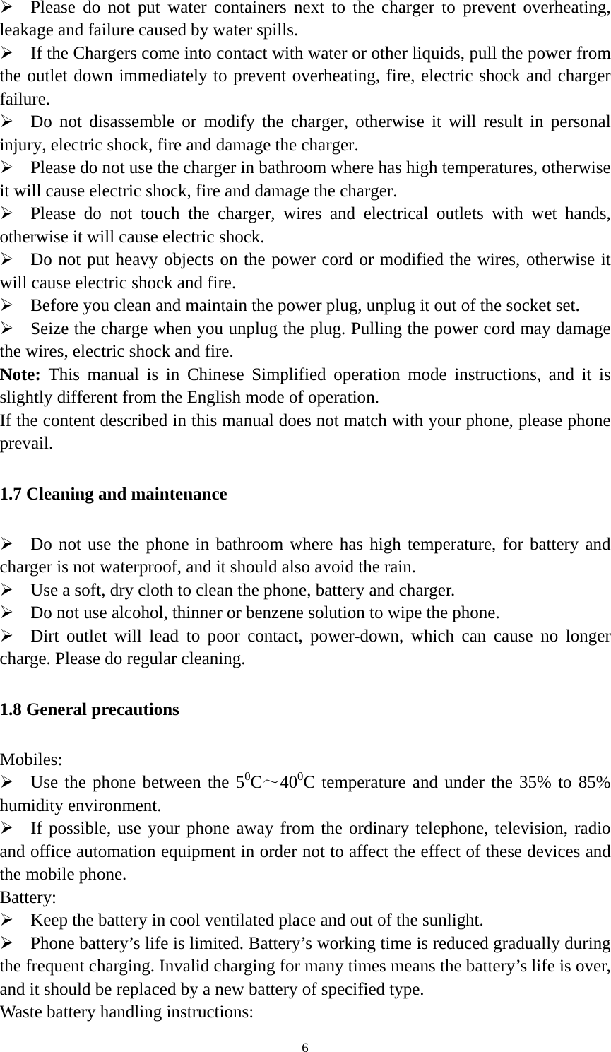   6 Please do not put water containers next to the charger to prevent overheating, leakage and failure caused by water spills.  If the Chargers come into contact with water or other liquids, pull the power from the outlet down immediately to prevent overheating, fire, electric shock and charger failure.  Do not disassemble or modify the charger, otherwise it will result in personal injury, electric shock, fire and damage the charger.  Please do not use the charger in bathroom where has high temperatures, otherwise it will cause electric shock, fire and damage the charger.  Please do not touch the charger, wires and electrical outlets with wet hands, otherwise it will cause electric shock.  Do not put heavy objects on the power cord or modified the wires, otherwise it will cause electric shock and fire.  Before you clean and maintain the power plug, unplug it out of the socket set.  Seize the charge when you unplug the plug. Pulling the power cord may damage the wires, electric shock and fire. Note:  This manual is in Chinese Simplified operation mode instructions, and it is slightly different from the English mode of operation. If the content described in this manual does not match with your phone, please phone prevail. 1.7 Cleaning and maintenance  Do not use the phone in bathroom where has high temperature, for battery and charger is not waterproof, and it should also avoid the rain.  Use a soft, dry cloth to clean the phone, battery and charger.  Do not use alcohol, thinner or benzene solution to wipe the phone.  Dirt outlet will lead to poor contact, power-down, which can cause no longer charge. Please do regular cleaning. 1.8 General precautions Mobiles:  Use the phone between the 50C～400C temperature and under the 35% to 85% humidity environment.  If possible, use your phone away from the ordinary telephone, television, radio and office automation equipment in order not to affect the effect of these devices and the mobile phone. Battery:  Keep the battery in cool ventilated place and out of the sunlight.  Phone battery’s life is limited. Battery’s working time is reduced gradually during the frequent charging. Invalid charging for many times means the battery’s life is over, and it should be replaced by a new battery of specified type. Waste battery handling instructions: 