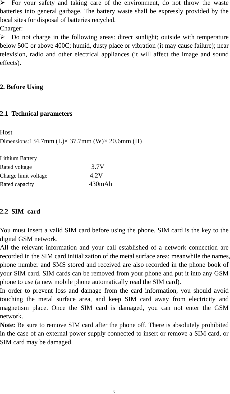   7 For your safety and taking care of the environment, do not throw the waste batteries into general garbage. The battery waste shall be expressly provided by the local sites for disposal of batteries recycled. Charger:  Do not charge in the following areas: direct sunlight; outside with temperature below 50C or above 400C; humid, dusty place or vibration (it may cause failure); near television, radio and other electrical appliances (it will affect the image and sound effects). 2. Before Using 2.1 Technical parameters Host Dimensions:134.7mm (L)× 37.7mm (W)× 20.6mm (H)  Lithium Battery Rated voltage                  3.7V Charge limit voltage              4.2V Rated capacity                 430mAh  2.2 SIM card You must insert a valid SIM card before using the phone. SIM card is the key to the digital GSM network. All the relevant information and your call established of a network connection are recorded in the SIM card initialization of the metal surface area; meanwhile the names, phone number and SMS stored and received are also recorded in the phone book of your SIM card. SIM cards can be removed from your phone and put it into any GSM phone to use (a new mobile phone automatically read the SIM card). In order to prevent loss and damage from the card information, you should avoid touching the metal surface area, and keep SIM card away from electricity and magnetism place. Once the SIM card is damaged, you can not enter the GSM network. Note: Be sure to remove SIM card after the phone off. There is absolutely prohibited in the case of an external power supply connected to insert or remove a SIM card, or SIM card may be damaged. 
