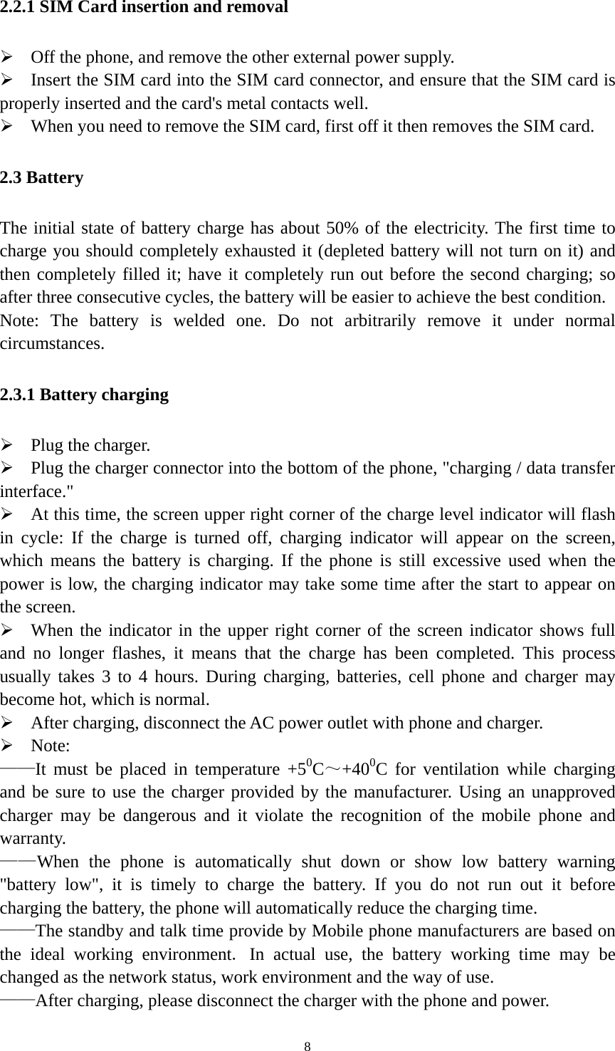   82.2.1 SIM Card insertion and removal  Off the phone, and remove the other external power supply.  Insert the SIM card into the SIM card connector, and ensure that the SIM card is properly inserted and the card&apos;s metal contacts well.  When you need to remove the SIM card, first off it then removes the SIM card. 2.3 Battery The initial state of battery charge has about 50% of the electricity. The first time to charge you should completely exhausted it (depleted battery will not turn on it) and then completely filled it; have it completely run out before the second charging; so after three consecutive cycles, the battery will be easier to achieve the best condition. Note: The battery is welded one. Do not arbitrarily remove it under normal circumstances. 2.3.1 Battery charging  Plug the charger.  Plug the charger connector into the bottom of the phone, &quot;charging / data transfer interface.&quot;  At this time, the screen upper right corner of the charge level indicator will flash in cycle: If the charge is turned off, charging indicator will appear on the screen, which means the battery is charging. If the phone is still excessive used when the power is low, the charging indicator may take some time after the start to appear on the screen.  When the indicator in the upper right corner of the screen indicator shows full and no longer flashes, it means that the charge has been completed. This process usually takes 3 to 4 hours. During charging, batteries, cell phone and charger may become hot, which is normal.  After charging, disconnect the AC power outlet with phone and charger.  Note: ——It must be placed in temperature +50C～+400C for ventilation while charging and be sure to use the charger provided by the manufacturer. Using an unapproved charger may be dangerous and it violate the recognition of the mobile phone and warranty. ——When the phone is automatically shut down or show low battery warning &quot;battery low&quot;, it is timely to charge the battery. If you do not run out it before charging the battery, the phone will automatically reduce the charging time. ——The standby and talk time provide by Mobile phone manufacturers are based on the ideal working environment. In actual use, the battery working time may be changed as the network status, work environment and the way of use. ——After charging, please disconnect the charger with the phone and power.   