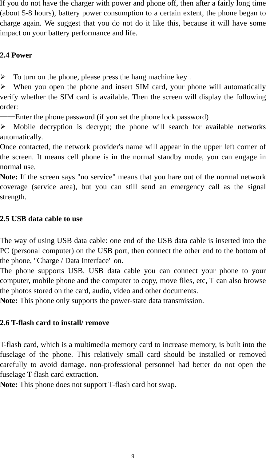   9If you do not have the charger with power and phone off, then after a fairly long time (about 5-8 hours), battery power consumption to a certain extent, the phone began to charge again. We suggest that you do not do it like this, because it will have some impact on your battery performance and life. 2.4 Power  To turn on the phone, please press the hang machine key .  When you open the phone and insert SIM card, your phone will automatically verify whether the SIM card is available. Then the screen will display the following order: ——Enter the phone password (if you set the phone lock password)  Mobile decryption is decrypt; the phone will search for available networks automatically. Once contacted, the network provider&apos;s name will appear in the upper left corner of the screen. It means cell phone is in the normal standby mode, you can engage in normal use. Note: If the screen says &quot;no service&quot; means that you hare out of the normal network coverage (service area), but you can still send an emergency call as the signal strength. 2.5 USB data cable to use The way of using USB data cable: one end of the USB data cable is inserted into the PC (personal computer) on the USB port, then connect the other end to the bottom of the phone, &quot;Charge / Data Interface&quot; on. The phone supports USB, USB data cable you can connect your phone to your computer, mobile phone and the computer to copy, move files, etc, T can also browse the photos stored on the card, audio, video and other documents. Note: This phone only supports the power-state data transmission. 2.6 T-flash card to install/ remove T-flash card, which is a multimedia memory card to increase memory, is built into the fuselage of the phone. This relatively small card should be installed or removed carefully to avoid damage. non-professional personnel had better do not open the fuselage T-flash card extraction. Note: This phone does not support T-flash card hot swap. 